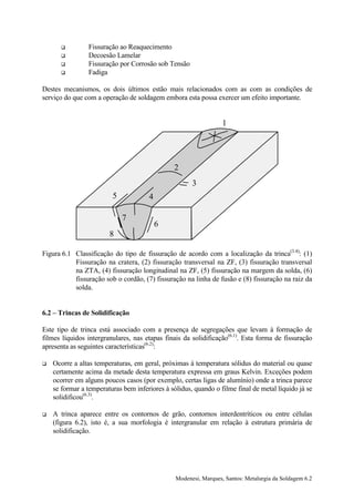 !         Fissuração ao Reaquecimento
      !         Decoesão Lamelar
      !         Fissuração por Corrosão sob Tensão
      !         Fadiga

Destes mecanismos, os dois últimos estão mais relacionados com as com as condições de
serviço do que com a operação de soldagem embora esta possa exercer um efeito importante.


                                                                  1




                                                2
                                                      3
                         5            4

                             7
                                          6
                        8

Figura 6.1 Classificação do tipo de fissuração de acordo com a localização da trinca(3.4): (1)
           Fissuração na cratera, (2) fissuração transversal na ZF, (3) fissuração transversal
           na ZTA, (4) fissuração longitudinal na ZF, (5) fissuração na margem da solda, (6)
           fissuração sob o cordão, (7) fissuração na linha de fusão e (8) fissuração na raiz da
           solda.


6.2 – Trincas de Solidificação

Este tipo de trinca está associado com a presença de segregações que levam à formação de
filmes líquidos intergranulares, nas etapas finais da solidificação(6.1). Esta forma de fissuração
apresenta as seguintes características(6.2):

!   Ocorre a altas temperaturas, em geral, próximas à temperatura sólidus do material ou quase
    certamente acima da metade desta temperatura expressa em graus Kelvin. Exceções podem
    ocorrer em alguns poucos casos (por exemplo, certas ligas de alumínio) onde a trinca parece
    se formar a temperaturas bem inferiores à sólidus, quando o filme final de metal líquido já se
    solidificou(6.3).

!   A trinca aparece entre os contornos de grão, contornos interdentríticos ou entre células
    (figura 6.2), isto é, a sua morfologia é intergranular em relação à estrutura primária de
    solidificação.




                                                Modenesi, Marques, Santos: Metalurgia da Soldagem 6.2
 