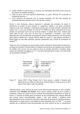 !   entalhe usinado no corpo de prova é, em geral, um concentrador de tensões menos severo do
    que aqueles encontrados na prática,
!   corpo de prova tem uma espessura padronizada, em geral, diferente da encontrada na
    estrutura de interesse, e
!   certos materiais, em particular aços de elevada resistência, não têm uma transição de
    comportamento bem marcada como os aços de baixo carbono.

Devido a estas limitações, torna-se impossível a aplicação dos resultados do ensaio Cv
diretamente no projeto de uma estrutura ou componente soldado e, em geral, correlações
empíricas entre estes resultados e experiências prévias para um dado material e aplicação são
usadas. Este é o caso, por exemplo, do valor de 27J (20lb.ft) na menor temperatura de serviço
adotado em construção naval com aço de baixo carbono. A adoção deste valor, contudo, para
outros tipos de aços, como aços de baixa liga ou temperados e revenidos, e para outras
aplicações não é um procedimento recomendável e pode ter efeitos desastrosos. De uma maneira
geral, pode-se afirmar que a energia mínima obtida no ensaio Cv, para garantir resistência à
fratura frágil em uma dada aplicação, aumenta rapidamente com o limite de escoamento do
material(7.7).

Tendo em vista as limitações do ensaio charpy, ensaios alternativos foram desenvolvidos para a
avaliação da resistência à fratura frágil em condições mais próximas da realidade, pela utilização
de entalhes mais severos e/ou de corpos de prova de grandes dimensões. Exemplos destes
ensaios são mostrados nas figuras 7.5 e 7.6. Uma descrição geral destes ensaios e de outros pode
ser encontrada na literatura(7.6,7.12,7.13).




                     Peso liberado                Corpo de prova com
                     sobre o corpo                solda frágil na
                     de prova                     face inferior




Figura 7.5   Ensaio DWT ("Drop Weight Test"). Neste ensaio, o entalhe é formado pela
             deposição de um cordão de solda de um material frágil, no corpo de prova, na face
             oposta à face onde a carga será aplicada.


Alternativamente, várias técnicas de ensaio foram desenvolvidas baseadas em uma disciplina
conhecida como Mecânica da Fratura. Estes ensaios utilizam corpos de prova avaliam a
resistência à fratura em corpos de prova contendo descontinuidades geométricas na forma de
trincas. A mecânica da fratura parte da premissa de que praticamente toda estrutura fabricada
pelo homem possui descontinuidades agudas e que, para analisar a tendência desta
descontinuidade crescer na forma de uma trinca, algum tipo de descrição do estado de tensões (e
deformações) na região junto à extremidade da descontinuidade deve ser feita(7.14), em geral,
supondo que as dimensões desta descontinuidade são muito maiores do que as características


                                                Modenesi, Marques, Santos: Metalurgia da Soldagem 7.6
 