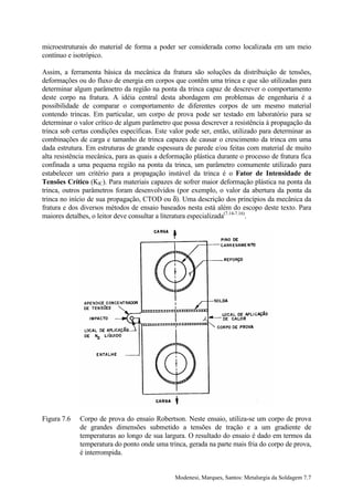 microestruturais do material de forma a poder ser considerada como localizada em um meio
contínuo e isotrópico.

Assim, a ferramenta básica da mecânica da fratura são soluções da distribuição de tensões,
deformações ou do fluxo de energia em corpos que contêm uma trinca e que são utilizadas para
determinar algum parâmetro da região na ponta da trinca capaz de descrever o comportamento
deste corpo na fratura. A idéia central desta abordagem em problemas de engenharia é a
possibilidade de comparar o comportamento de diferentes corpos de um mesmo material
contendo trincas. Em particular, um corpo de prova pode ser testado em laboratório para se
determinar o valor crítico de algum parâmetro que possa descrever a resistência à propagação da
trinca sob certas condições específicas. Este valor pode ser, então, utilizado para determinar as
combinações de carga e tamanho de trinca capazes de causar o crescimento da trinca em uma
dada estrutura. Em estruturas de grande espessura de parede e/ou feitas com material de muito
alta resistência mecânica, para as quais a deformação plástica durante o processo de fratura fica
confinada a uma pequena região na ponta da trinca, um parâmetro comumente utilizado para
estabelecer um critério para a propagação instável da trinca é o Fator de Intensidade de
Tensões Crítico (KIC). Para materiais capazes de sofrer maior deformação plástica na ponta da
trinca, outros parâmetros foram desenvolvidos (por exemplo, o valor da abertura da ponta da
trinca no início de sua propagação, CTOD ou δ). Uma descrição dos princípios da mecânica da
fratura e dos diversos métodos de ensaio baseados nesta está além do escopo deste texto. Para
maiores detalhes, o leitor deve consultar a literatura especializada(7.14-7.16).




Figura 7.6   Corpo de prova do ensaio Robertson. Neste ensaio, utiliza-se um corpo de prova
             de grandes dimensões submetido a tensões de tração e a um gradiente de
             temperaturas ao longo de sua largura. O resultado do ensaio é dado em termos da
             temperatura do ponto onde uma trinca, gerada na parte mais fria do corpo de prova,
             é interrompida.


                                               Modenesi, Marques, Santos: Metalurgia da Soldagem 7.7
 