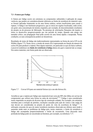 7.3 - Fratura por Fadiga

A fratura por fadiga ocorre em estruturas ou componentes submetidos à aplicação de cargas
variáveis, que podem ser consideravelmente inferiores ao limite de resistência do material e que,
se fossem aplicadas lentamente ou de uma forma estática, seriam insuficientes para causar a
ruptura. A fadiga é um fenômeno progressivo, que se inicia em regiões localizadas, onde existe,
em geral, uma concentração de tensões originária, por exemplo, de descontinuidades resultantes
do projeto ou do processo de fabricação. Na presença de solicitações flutuantes (de tração), a
trinca se desenvolve progressivamente por um período de tempo. Quando esta atinge um
tamanho crítico, sua propagação final pode ocorrer de uma forma rápida e inesperada. Nestas
condições, as suas consequências podem ser desastrosas.

Resultados de testes de fadiga são tradicionalmente representados na forma da curva S/N ou de
Wöhler (figura 7.7). Nesta curva, a tensão de ensaio (S) é representada em função do número de
ciclos (N) para produzir a ruptura. Para alguns materiais, em particular os aços de baixo carbono,
é possível estabelecer um limite de resistência à fadiga abaixo do qual o material não se rompe.
Em outros materiais, este limite pode não ser observado.


                                          300
                     Amplitude de tensão (∆S)




                                          250


                                                                                      A
                                          200



                                          150                                         B


                                                104     105      106         107          108
                                                      Número de ciclos p/ ruptura

Figura 7.7   Curvas S/N para um material ferroso (a) e um não ferroso (b).


Acredita-se que a ruptura por fadiga seja responsável por cerca de 90% das falhas em serviço de
componentes que sofrem uma forma ou outra de movimento(7.17). Fadiga é uma consideração
muito importante no projeto de diversos tipo de construção soldada. Por exemplo, em estruturas
marinhas para a extração de petróleo, oscilações causadas pela ação de ventos e das ondas do
mar devem ser consideradas no projeto do ponto de vista da ocorrência de fadiga(7.7). A
utilização crescente de aços de maior resistência mecânica observada nos últimos anos tende a
aumentar ainda mais os problemas de fadiga pois, nestes materiais, o limite de resistência à
fadiga não acompanha proporcionalmente o limite de escoamento. Uma discussão mais
profunda da fadiga pode ser encontrada na literatura, por exemplo, na referência 7.17.




                                                                  Modenesi, Marques, Santos: Metalurgia da Soldagem 7.8
 
