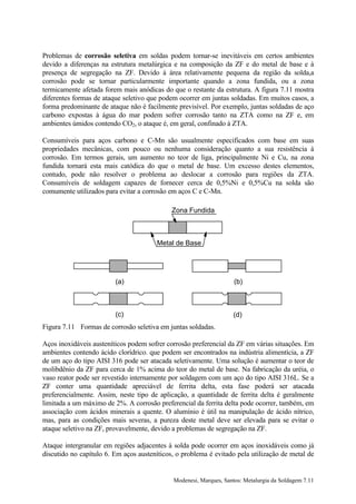 Problemas de corrosão seletiva em soldas podem tornar-se inevitáveis em certos ambientes
devido a diferenças na estrutura metalúrgica e na composição da ZF e do metal de base e à
presença de segregação na ZF. Devido à área relativamente pequena da região da solda,a
corrosão pode se tornar particularmente importante quando a zona fundida, ou a zona
termicamente afetada forem mais anódicas do que o restante da estrutura. A figura 7.11 mostra
diferentes formas de ataque seletivo que podem ocorrer em juntas soldadas. Em muitos casos, a
forma predominante de ataque não é facilmente previsível. Por exemplo, juntas soldadas de aço
carbono expostas à água do mar podem sofrer corrosão tanto na ZTA como na ZF e, em
ambientes úmidos contendo CO2, o ataque é, em geral, confinado à ZTA.

Consumíveis para aços carbono e C-Mn são usualmente especificados com base em suas
propriedades mecânicas, com pouco ou nenhuma consideração quanto a sua resistência à
corrosão. Em termos gerais, um aumento no teor de liga, principalmente Ni e Cu, na zona
fundida tornará esta mais catódica do que o metal de base. Um excesso destes elementos,
contudo, pode não resolver o problema ao deslocar a corrosão para regiões da ZTA.
Consumíveis de soldagem capazes de fornecer cerca de 0,5%Ni e 0,5%Cu na solda são
comumente utilizados para evitar a corrosão em aços C e C-Mn.

                                             Zona Fundida



                                        Metal de Base




                         (a)                                        (b)



                         (c)                                        (d)
Figura 7.11 Formas de corrosão seletiva em juntas soldadas.

Aços inoxidáveis austeníticos podem sofrer corrosão preferencial da ZF em várias situações. Em
ambientes contendo ácido clorídrico. que podem ser encontrados na indústria alimentícia, a ZF
de um aço do tipo AISI 316 pode ser atacada seletivamente. Uma solução é aumentar o teor de
molibdênio da ZF para cerca de 1% acima do teor do metal de base. Na fabricação da uréia, o
vaso reator pode ser revestido internamente por soldagem com um aço do tipo AISI 316L. Se a
ZF conter uma quantidade apreciável de ferrita delta, esta fase poderá ser atacada
preferencialmente. Assim, neste tipo de aplicação, a quantidade de ferrita delta é geralmente
limitada a um máximo de 2%. A corrosão preferencial da ferrita delta pode ocorrer, também, em
associação com ácidos minerais a quente. O alumínio é útil na manipulação de ácido nítrico,
mas, para as condições mais severas, a pureza deste metal deve ser elevada para se evitar o
ataque seletivo na ZF, provavelmente, devido a problemas de segregação na ZF.

Ataque intergranular em regiões adjacentes à solda pode ocorrer em aços inoxidáveis como já
discutido no capítulo 6. Em aços austeníticos, o problema é evitado pela utilização de metal de


                                             Modenesi, Marques, Santos: Metalurgia da Soldagem 7.11
 