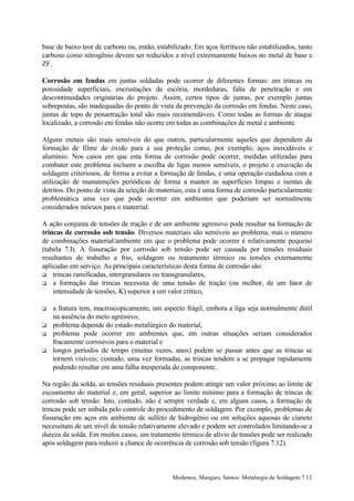 base de baixo teor de carbono ou, então, estabilizado. Em aços ferríticos não estabilizados, tanto
carbono como nitrogênio devem ser reduzidos a nível extremamente baixos no metal de base e
ZF.

Corrosão em fendas em juntas soldadas pode ocorrer de diferentes formas: em trincas ou
porosidade superficiais, encrustações de escória, mordeduras, falta de penetração e em
descontinuidades originárias do projeto. Assim, certos tipos de juntas, por exemplo juntas
sobrepostas, são inadequadas do ponto de vista da prevenção da corrosão em fendas. Neste caso,
juntas de topo de penaetração total são mais recomendáveis. Como todas as formas de ataque
localizado, a corrosão em fendas não ocorre em todas as combinações de metal e ambiente.

Alguns metais são mais sensíveis do que outros, particularmente aqueles que dependem da
formação de filme de óxido para a sua proteção como, por exemplo, aços inoxidáveis e
alumínio. Nos casos em que esta forma de corrosão pode ocorrer, medidas utilizadas para
combater este problema incluem a escolha de ligas menos sensíveis, o projeto e execução da
soldagem criteriosos, de forma a evitar a formação de fendas, e uma operação cuidadosa com a
utilização de manutenções periódicas de forma a manter as superfícies limpas e isentas de
detritos. Do ponto de vista da seleção de materiais, esta é uma forma de corrosão particularmente
problemática uma vez que pode ocorrer em ambientes que poderiam ser normalmente
considerados inócuos para o materrial.

A ação conjunta de tensões de tração e de um ambiente agressivo pode resultar na formação de
trincas de corrosão sob tensão. Diversos materiais são sensíveis ao problema, mas o número
de combinações material/ambiente em que o problema pode ocorrer é relativamente pequeno
(tabela 7.I). A fissuração por corrosão sob tensão pode ser causada por tensões residuais
resultantes de trabalho a frio, soldagem ou tratamento térmico ou tensões externamente
aplicadas em serviço. As principais características desta forma de corrosão são:
! trincas ramificadas, intergranulares ou transgranulares,
! a formação das trincas necessita de uma tensão de tração (ou melhor, de um fator de
    intensidade de tensões, K) superior a um valor crítico,

!   a fratura tem, macroscopicamente, um aspecto frágil, embora a liga seja normalmente dútil
    na ausência do meio agressivo,
!   problema depende do estado metalúrgico do material,
!   problema pode ocorrer em ambientes que, em outras situações seriam considerados
    fracamente corrosivos para o material e
!   longos períodos de tempo (muitas vezes, anos) podem se passar antes que as trincas se
    tornem visíveis; contudo, uma vez formadas, as trincas tendem a se propagar rapidamente
    podendo resultar em uma falha inesperada do componente.

Na região da solda, as tensões residuais presentes podem atingir um valor próximo ao limite de
escoamento do material e, em geral, superior ao limite mínimo para a formação de trincas de
corrosão sob tensão. Isto, contudo, não é sempre verdade e, em alguns casos, a formação de
trincas pode ser inibida pelo controle do procedimento de soldagem. Por exemplo, problemas de
fissuração em aços em ambiente de sulfeto de hidrogênio ou em soluções aquosas de cianeto
necessitam de um nível de tensão relativamente elevado e podem ser controlados limitando-se a
dureza da solda. Em muitos casos, um tratamento térmico de alívio de tensões pode ser realizado
após soldagem para reduzir a chance de ocorrência de corrosão sob tensão (figura 7.12).



                                               Modenesi, Marques, Santos: Metalurgia da Soldagem 7.12
 