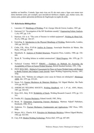 também ser benéfico. Contudo, ligas mais ricas em Ni são mais caras e ligas com menor teor
deste elemento como, por exemplo, aços inoxidáveis ferríticos e duplex, que, muitas vezes, são
menos caras, podem apresentar problemas de fragilização na região da solda.


7.5 - Referências Bibliográficas

1.   Lancaster, J.F. Metallurgy of Welding, 4ª ed., George Allen & Unwin, Londres, 1987, pp.
2.   Garwood, S.J. “Investigation of the MV Kurdistan casualty”, Engeneering Failure Analysis,
     1, (4), 1997, pp. 3-24.
3.   Harrison, J.D. te al. "The costs of fracture in welded equipment", Welding & Metal Fab.,
     58, (3), 1990, pp. 144-147.
4.   Earterling, K. Introduction to the Physical Metallurgy of Welding, Butterworths, Londres,
     1985, pp. 203-218.
5.   Cetlin, P.R., Silva, P.S.P.da Análise de Fraturas, Associação Brasileira de Metais, São
     Paulo, 1978, pp. 59-180.
6.   Masubuchi, K. Analysis of Welded Structures, Pergamon Press, Londres, 1980, pp. 336-
     448.
7.   Weck, R. "Avoiding failures in welded constructions", Metal Progress, Abr. 1976, pp. 37-
     43.
8.   Technical Comittee WEE/37 PD6493 – Guidance on Methods for Assessing the
     Acceptability of Flaws in Fusion Welded Structurs, British Standard Institute, 1991, 118p.
9.   JWES WES 2805 – Method of Assessment for Flaws in Fusion Welded Joints with Respect
     to Brittle Fracture and Fadigue Crack Growth, Japan Welding Engineering Society, 1997,
     165p.
10. Howden, D.G. "Defeitos de soldagem como causa de fratura em tubulações", Metalurgia
    ABM, Abr. 1975, pp. 235-241.
11. Souza, S.A. Ensaios Mecânicos de Materiais Metálicos, Ed. Edgard Blucher, São Paulo
    1974, pp. 99-110.
12. AMERICAN WELDING SOCIETY, Welding Handbook, vol. 1, 8ª ed., AWS, Miami,
    1987, pp. 385-410.
13. Stout, R.D., Doty, W.D. Weldability of Steels, Welding Research Council, 1978, pp. 113-
    163.
14. Ewalds, H.L. Fracture Mechanics, Eduard Arnold, 1985, 304 p.
15. Broek, D. Elementary Engineering Fracture Mechanics, Martinus Nijhoff Publishers,
    Dordrecht, 1986, 501 p.
16. Anderson, T.L. Fracture Mechanics: Fundamentals and Applications, CRC Press, 1995,
    688p.
17. Meyers, M.A., Chawla, K.K. Princípios de Metalurgia Mecânica, Editora Edgard Blucher,
    1982, pp. 422-454.
18. Cary, H.B. Modern Welding Technology, Pretice-Hall, 1979, pp. 487-489.



                                              Modenesi, Marques, Santos: Metalurgia da Soldagem 7.14
 