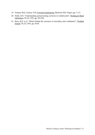 19. Fontana, M.G., Greene, N.D. Corrosion Engineering, MacGraw Hill, Tóquio, pp. 1-115.
20. Noble, D.N. "Understanding and preventing corrosion in welded joints", Welding & Metal
    Fabrication, 59, (6), 1991, pp. 293-298.
21. Kane, R.D. et al. "What's behind the corrosion of microalloy steel weldments?", Weldind
    Journal, 70, (5), 1991, pp. 56-64.




                                           Modenesi, Marques, Santos: Metalurgia da Soldagem 7.15
 