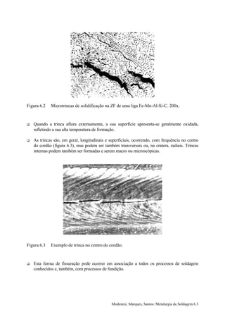 Figura 6.2   Microtrincas de solidificação na ZF de uma liga Fe-Mn-Al-Si-C. 200x.



!   Quando a trinca aflora externamente, a sua superfície apresenta-se geralmente oxidada,
    refletindo a sua alta temperatura de formação.

!   As trincas são, em geral, longitudinais e superficiais, ocorrendo, com frequência no centro
    do cordão (figura 6.3), mas podem ser também transversais ou, na cratera, radiais. Trincas
    internas podem também ser formadas e serem macro ou microscópicas.




Figura 6.3   Exemplo de trinca no centro do cordão.



!   Esta forma de fissuração pode ocorrer em associação a todos os processos de soldagem
    conhecidos e, também, com processos de fundição.




                                               Modenesi, Marques, Santos: Metalurgia da Soldagem 6.3
 
