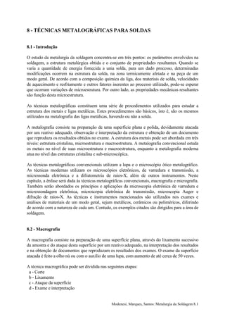 8 - TÉCNICAS METALOGRÁFICAS PARA SOLDAS


8.1 - Introdução

O estudo da metalurgia da soldagem concentra-se em três pontos: os parâmetros envolvidos na
soldagem, a estrutura metalúrgica obtida e o conjunto de propriedades resultantes. Quando se
varia a quantidade de energia fornecida a uma solda, para um dado processo, determinadas
modificações ocorrem na estrutura da solda, na zona termicamente afetada e na peça de um
modo geral. De acordo com a composição química da liga, dos materiais de solda, velocidades
de aquecimento e resfriamento e outros fatores inerentes ao processo utilizado, pode-se esperar
que ocorram variações de microestrutura. Por outro lado, as propriedades mecânicas resultantes
são função desta microestrutura.

As técnicas metalográficas constituem uma série de procedimentos utilizados para estudar a
estrutura dos metais e ligas metálicas. Estes procedimentos são básicos, isto é, são os mesmos
utilizados na metalografia das ligas metálicas, havendo ou não a solda.

A metalografia consiste na preparação de uma superfície plana e polida, devidamente atacada
por um reativo adequado, observação e interpretação da estrutura e obtenção de um documento
que reproduza os resultados obtidos no exame. A estrutura dos metais pode ser abordada em três
níveis: estrutura cristalina, microestrutura e macroestrutura. A metalografia convencional estuda
os metais no nível de suas microestrutura e macroestrutura, enquanto a metalografia moderna
atua no nível das estruturas cristalina e sub-microscópica.

As técnicas metalográficas convencionais utilizam a lupa e o microscópio ótico metalográfico.
As técnicas modernas utilizam os microscópios eletrônicos, de varredura e transmissão, a
microssonda eletrônica e a difratometria de raios-X, além de outros instrumentos. Neste
capítulo, a ênfase será dada às técnicas metalográficas convencionais, macrografia e micrografia.
Também serão abordados os princípios e aplicações da microscopia eletrônica de varredura e
microssondagem eletrônica, microscopia eletrônica de transmissão, microscopia Auger e
difração de raios-X. As técnicas e instrumentos mencionados são utilizados nos exames e
análises de materiais de um modo geral, sejam metálicos, cerâmicos ou poliméricos, diferindo
de acordo com a natureza de cada um. Contudo, os exemplos citados são dirigidos para a área de
soldagem.


8.2 - Macrografia

A macrografia consiste na preparação de uma superfície plana, através do lixamento sucessivo
da amostra e do ataque desta superfície por um reativo adequado, na interpretação dos resultados
e na obtenção de documentos que reproduzam os resultados dos exames. O exame da superfície
atacada é feito a olho nú ou com o auxílio de uma lupa, com aumento de até cerca de 50 vezes.

A técnica macrográfica pode ser dividida nas seguintes etapas:
 a - Corte
 b - Lixamento
 c - Ataque da superfície
 d - Exame e interpretação


                                               Modenesi, Marques, Santos: Metalurgia da Soldagem 8.1
 
