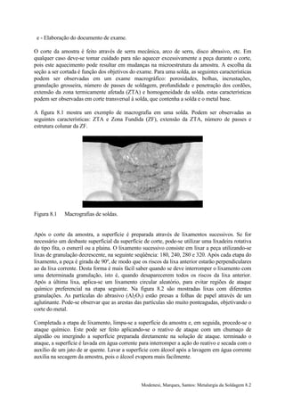 e - Elaboração do documento de exame.

O corte da amostra é feito através de serra mecânica, arco de serra, disco abrasivo, etc. Em
qualquer caso deve-se tomar cuidado para não aquecer excessivamente a peça durante o corte,
pois este aquecimento pode resultar em mudanças na microestrutura da amostra. A escolha da
seção a ser cortada é função dos objetivos do exame. Para uma solda, as seguintes características
podem ser observadas em um exame macrográfico: porosidades, bolhas, incrustações,
granulação grosseira, número de passes de soldagem, profundidade e penetração dos cordões,
extensão da zona termicamente afetada (ZTA) e homogeneidade da solda. estas características
podem ser observadas em corte transversal à solda, que contenha a solda e o metal base.

A figura 8.1 mostra um exemplo de macrografia em uma solda. Podem ser observadas as
seguintes características: ZTA e Zona Fundida (ZF), extensão da ZTA, número de passes e
estrutura colunar da ZF.




Figura 8.1   Macrografias de soldas.


Após o corte da amostra, a superfície é preparada através de lixamentos sucessivos. Se for
necessário um desbaste superficial da superfície de corte, pode-se utilizar uma lixadeira rotativa
do tipo fita, o esmeril ou a plaina. O lixamento sucessivo consiste em lixar a peça utilizando-se
lixas de granulação decrescente, na seguinte seqüência: 180, 240, 280 e 320. Após cada etapa do
lixamento, a peça é girada de 90º, de modo que os riscos da lixa anterior estarão perpendiculares
ao da lixa corrente. Desta forma é mais fácil saber quando se deve interromper o lixamento com
uma determinada granulação, isto é, quando desaparecerem todos os riscos da lixa anterior.
Após a última lixa, aplica-se um lixamento circular aleatório, para evitar regiões de ataque
químico preferencial na etapa seguinte. Na figura 8.2 são mostradas lixas com diferentes
granulações. As partículas do abrasivo (Al2O3) estão presas a folhas de papel através de um
aglutinante. Pode-se observar que as arestas das partículas são muito ponteagudas, objetivando o
corte do metal.

Completada a etapa de lixamento, limpa-se a superfície da amostra e, em seguida, procede-se o
ataque químico. Este pode ser feito aplicando-se o reativo de ataque com um chumaço de
algodão ou imergindo a superfície preparada diretamente na solução de ataque. terminado o
ataque, a superfície é lavada em água corrente para interromper a ação do reativo e secada com o
auxílio de um jato de ar quente. Lavar a superfície com álcool após a lavagem em água corrente
auxilia na secagem da amostra, pois o álcool evapora mais facilmente.



                                                Modenesi, Marques, Santos: Metalurgia da Soldagem 8.2
 