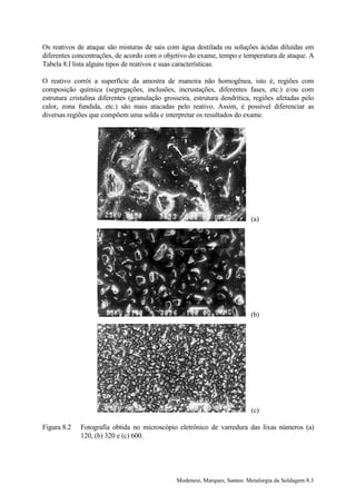 Os reativos de ataque são misturas de sais com água destilada ou soluções ácidas diluídas em
diferentes concentrações, de acordo com o objetivo do exame, tempo e temperatura de ataque. A
Tabela 8.I lista alguns tipos de reativos e suas características.

O reativo corrói a superfície da amostra de maneira não homogênea, isto é, regiões com
composição química (segregações, inclusões, incrustações, diferentes fases, etc.) e/ou com
estrutura cristalina diferentes (granulação grosseira, estrutura dendrítica, regiões afetadas pelo
calor, zona fundida, etc.) são mais atacadas pelo reativo. Assim, é possível diferenciar as
diversas regiões que compõem uma solda e interpretar os resultados do exame.




                                                                            (a)




                                                                            (b)




                                                                            (c)

Figura 8.2   Fotografia obtida no microscópio eletrônico de varredura das lixas números (a)
             120, (b) 320 e (c) 600.




                                                Modenesi, Marques, Santos: Metalurgia da Soldagem 8.3
 