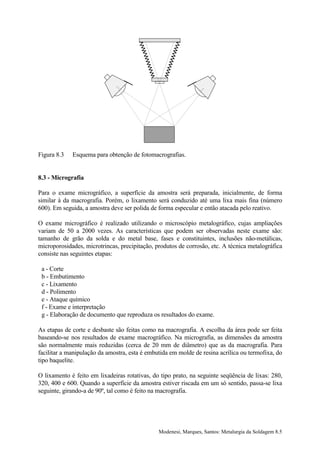 Figura 8.3   Esquema para obtenção de fotomacrografias.


8.3 - Micrografia

Para o exame micrográfico, a superfície da amostra será preparada, inicialmente, de forma
similar à da macrografia. Porém, o lixamento será conduzido até uma lixa mais fina (número
600). Em seguida, a amostra deve ser polida de forma especular e então atacada pelo reativo.

O exame micrográfico é realizado utilizando o microscópio metalográfico, cujas ampliações
variam de 50 a 2000 vezes. As características que podem ser observadas neste exame são:
tamanho de grão da solda e do metal base, fases e constituintes, inclusões não-metálicas,
microporosidades, microtrincas, precipitação, produtos de corrosão, etc. A técnica metalográfica
consiste nas seguintes etapas:

 a - Corte
 b - Embutimento
 c - Lixamento
 d - Polimento
 e - Ataque químico
 f - Exame e interpretação
 g - Elaboração de documento que reproduza os resultados do exame.

As etapas de corte e desbaste são feitas como na macrografia. A escolha da área pode ser feita
baseando-se nos resultados de exame macrográfico. Na micrografia, as dimensões da amostra
são normalmente mais reduzidas (cerca de 20 mm de diâmetro) que as da macrografia. Para
facilitar a manipulação da amostra, esta é embutida em molde de resina acrílica ou termofixa, do
tipo baquelite.

O lixamento é feito em lixadeiras rotativas, do tipo prato, na seguinte seqüência de lixas: 280,
320, 400 e 600. Quando a superfície da amostra estiver riscada em um só sentido, passa-se lixa
seguinte, girando-a de 90º, tal como é feito na macrografia.




                                               Modenesi, Marques, Santos: Metalurgia da Soldagem 8.5
 