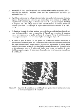 !   A superfície da trinca, quando observada com o microscópio eletrônico de varredura (MEV),
    apresenta uma aparência "dendrítica" típica, associada frequentemente com filmes de
    segregação (figura 6.4).

!   O problema pode ocorrer na soldagem da maioria das ligas usadas industrialmente. Contudo,
    algumas são particularmente sensíveis: aços cromo-níquel com estrutura de solidificação
    completamente austenítica, ligas de alumínio com silício (0 - 1,5%Si), cobre (0,5 - 5,0%Cu)
    ou magnésio (1,0 - 4,0 %Mg), ligas de cobre contendo bismuto ou chumbo, bronze de
    alumínio (com cerca 7,5%Al) e ligas de níquel contendo elementos como Pb, Bi, S, P, Cd,
    Zr e B.

!   A chance de formação de trincas aumenta com o nível de restrição da junta. Entende-se,
    como nível de restrição, a maior ou menor falta de liberdade que os membros da junta têm
    para se mover e acomodar as tensões resultantes da soldagem. O nível de restrição aumenta
    com a espessura da junta e com uma maior rigidez da montagem, figura 6.5.

!   A forma da poça de fusão e o seu padrão de solidificação também influenciam a
    sensibilidade à fissuração (figura 6.6). Condições de solidificação que levem ao crescimento
    dos grãos colunares para o interior da poça, favorecem o aparecimento de trincas. Essas
    condições ocorrem em cordões de elevada relação penetração/largura, com formato de sino
    ou de acabamento côncavo. O efeito está ligado, como ocorre em fundição, à menor
    facilidade de partes da poça de fusão serem alimentadas com metal líquido nas etapas finais
    da solidificação.




Figura 6.4   Superfície de uma trinca de solidificação em aço inoxidável ferrítico observada
             ao microscópio eletrônico de varredura.




                                               Modenesi, Marques, Santos: Metalurgia da Soldagem 6.4
 