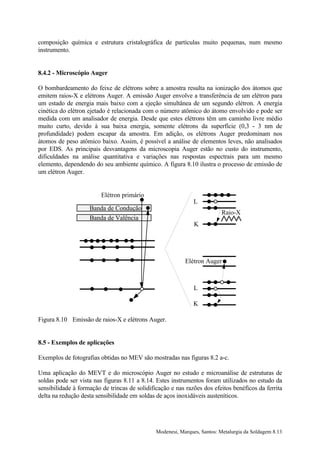 composição química e estrutura cristalográfica de partículas muito pequenas, num mesmo
instrumento.


8.4.2 - Microscópio Auger

O bombardeamento do feixe de elétrons sobre a amostra resulta na ionização dos átomos que
emitem raios-X e elétrons Auger. A emissão Auger envolve a transferência de um elétron para
um estado de energia mais baixo com a ejeção simultânea de um segundo elétron. A energia
cinética do elétron ejetado é relacionada com o número atômico do átomo envolvido e pode ser
medida com um analisador de energia. Desde que estes elétrons têm um caminho livre médio
muito curto, devido à sua baixa energia, somente elétrons da superfície (0,3 - 3 nm de
profundidade) podem escapar da amostra. Em adição, os elétrons Auger predominam nos
átomos de peso atômico baixo. Assim, é possível a análise de elementos leves, não analisados
por EDS. As principais desvantagens da microscopia Auger estão no custo do instrumento,
dificuldades na análise quantitativa e variações nas respostas espectrais para um mesmo
elemento, dependendo do seu ambiente químico. A figura 8.10 ilustra o processo de emissão de
um elétron Auger.


                         Elétron primário
                                                               L
                    Banda de Condução
                                                                           Raio-X
                    Banda de Valência
                                                               K




                                                           Elétron Auger



                                                               L

                                                               K

Figura 8.10 Emissão de raios-X e elétrons Auger.


8.5 - Exemplos de aplicações

Exemplos de fotografias obtidas no MEV são mostradas nas figuras 8.2 a-c.

Uma aplicação do MEVT e do microscópio Auger no estudo e microanálise de estruturas de
soldas pode ser vista nas figuras 8.11 a 8.14. Estes instrumentos foram utilizados no estudo da
sensibilidade à formação de trincas de solidificação e nas razões dos efeitos benéficos da ferrita
delta na redução desta sensibilidade em soldas de aços inoxidáveis austeníticos.




                                               Modenesi, Marques, Santos: Metalurgia da Soldagem 8.13
 