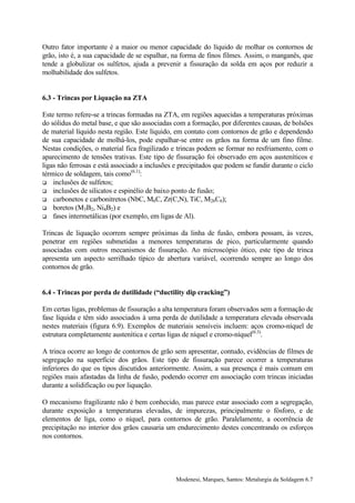 Outro fator importante é a maior ou menor capacidade do líquido de molhar os contornos de
grão, isto é, a sua capacidade de se espalhar, na forma de finos filmes. Assim, o manganês, que
tende a globulizar os sulfetos, ajuda a prevenir a fissuração da solda em aços por reduzir a
molhabilidade dos sulfetos.


6.3 - Trincas por Liquação na ZTA

Este termo refere-se a trincas formadas na ZTA, em regiões aquecidas a temperaturas próximas
do sólidus do metal base, e que são associadas com a formação, por diferentes causas, de bolsões
de material líquido nesta região. Este líquido, em contato com contornos de grão e dependendo
de sua capacidade de molhá-los, pode espalhar-se entre os grãos na forma de um fino filme.
Nestas condições, o material fica fragilizado e trincas podem se formar no resfriamento, com o
aparecimento de tensões trativas. Este tipo de fissuração foi observado em aços austeníticos e
ligas não ferrosas e está associado a inclusões e precipitados que podem se fundir durante o ciclo
térmico de soldagem, tais como(6.1):
! inclusões de sulfetos;
! inclusões de silicatos e espinélio de baixo ponto de fusão;
! carbonetos e carbonitretos (NbC, M6C, Zr(C,N), TiC, M26C6);
! boretos (M3B2, Ni4B2) e
! fases intermetálicas (por exemplo, em ligas de Al).


Trincas de liquação ocorrem sempre próximas da linha de fusão, embora possam, às vezes,
penetrar em regiões submetidas a menores temperaturas de pico, particularmente quando
associadas com outros mecanismos de fissuração. Ao microscópio ótico, este tipo de trinca
apresenta um aspecto serrilhado típico de abertura variável, ocorrendo sempre ao longo dos
contornos de grão.


6.4 - Trincas por perda de dutilidade (“ductility dip cracking”)

Em certas ligas, problemas de fissuração a alta temperatura foram observados sem a formação de
fase líquida e têm sido associados à uma perda de dutilidade a temperatura elevada observada
nestes materiais (figura 6.9). Exemplos de materiais sensíveis incluem: aços cromo-níquel de
estrutura completamente austenítica e certas ligas de níquel e cromo-níquel(6.3).

A trinca ocorre ao longo de contornos de grão sem apresentar, contudo, evidências de filmes de
segregação na superfície dos grãos. Este tipo de fissuração parece ocorrer a temperaturas
inferiores do que os tipos discutidos anteriormente. Assim, a sua presença é mais comum em
regiões mais afastadas da linha de fusão, podendo ocorrer em associação com trincas iniciadas
durante a solidificação ou por liquação.

O mecanismo fragilizante não é bem conhecido, mas parece estar associado com a segregação,
durante exposição a temperaturas elevadas, de impurezas, principalmente o fósforo, e de
elementos de liga, como o níquel, para contornos de grão. Paralelamente, a ocorrência de
precipitação no interior dos grãos causaria um endurecimento destes concentrando os esforços
nos contornos.




                                                Modenesi, Marques, Santos: Metalurgia da Soldagem 6.7
 