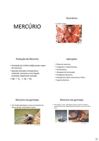 23
MERCÚRIO
Ocorrência
• Cinábrio ( HgS )
MercúrioMercúrioMercúrio
Fonte: Canto, 1996
Produção do Mercúrio
• Ustulação do cinábrio (HgS) produz vapor 
de mercúrio.
Q d f i d à t t
MercúrioMercúrioMercúrio
• Quando resfriado à temperatura 
ambiente, converte‐se em líquido 
prateado, largamente utilizado.
• HgS +   O2 → Hg  +  SO2
Aplicações
• Pilhas de mercúrio;
• Fungicidas e medicamentos;
• Termômetros;
MercúrioMercúrioMercúrio
• Lâmpadas de iluminação;
• Amálgamas dentários;
• Extração de metais como Ouro e Prata;
• Supercondutores.
Mercúrio nos garimpos
• Em muitos garimpos o ouro se encontra na 
forma de pó, misturado na lama.
MercúrioMercúrioMercúrio
Fonte: Canto, 1996
Mercúrio nos garimpos
• Para separar o ouro, o garimpeiro coloca a mistura na bateia e 
acrescenta mercúrio, metal líquido que dissolve o ouro, mas não a 
lama.
MercúrioMercúrioMercúrio
Fonte: Canto, 1996
 