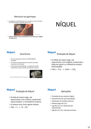 24
Mercúrio nos garimpos
• O amálgama é transferido para outro recipiente, em que é fervido. 
O mercúrio evapora, sobrando apenas ouro.
MercúrioMercúrioMercúrio
Fonte: Canto, 1996
Sobra na bateia a lama contaminada com mercúrio, que é jogada 
de volta ao rio.
NÍQUEL
Ocorrência
• O mais importante minério é a PENTLANDITA 
(FeS.NiS).
• As maiores jazidas brasileira de minério de níquel 
encontram‐se em Goiás.
NíquelNíquelNíquel
encontram se em Goiás.
• O Município de Niquelândia, a nordeste de Brasília, 
responde por quase metade da produção nacional.
Fonte: Museo Don Felipe de Borbón y Grecia - ETSI de Minas, Madrid
Produção de Níquel
• O sulfeto de níquel reage, sob 
aquecimento, com oxigênio, produzindo o 
óxido de níquel e e o dióxido de enxofre
NíquelNíquelNíquel
óxido de níquel e e o dióxido de enxofre. 
(USTULAÇÃO).
• 2 NiS +  3 O2 → 2 NiO +  2 SO2 
Produção de Níquel
• O óxido de níquel reage, sob 
aquecimento, com carbono, produzindo 
níquel metálico e monóxido de carbono
NíquelNíquelNíquel
níquel metálico  e monóxido de carbono.
• O carbono atua como agente redutor.
• NiO +  C  → Ni + CO
Aplicações
• Produção de aço especiais (ligas);
• Revestimento do aço (niquelação);
• Catalisador de reações químicas;
NíquelNíquelNíquel
• Moedas (ligas Ni e Cu)
• Liga (Ni, Fe e Cr): filamentos de 
aquecimento.
• Liga (Ni, Al e Co): imãs permanentes
 
