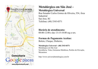 Metalúrgica em São José -
Metalúrgica Universal
Rua Senador Carlos Gomes de Oliveira, 554, Área
Industrial
Sao Jose, SC
Telefone: (48) 3343-0371


Horário de atendimento:
08:00-12:00 e das 13:15-18:00 seg a sex.

Formas de Pagamento Aceitas:
Boleto, Cheque, Dinheiro,
Metalúrgica Universal - (48) 3343-0371
Metalúrgica em São José
Serralheria, Telas, Estruturas Metálicas, Portões de Elevação,
Mezaninos

http://www.universalmetalurgica.com.br
 