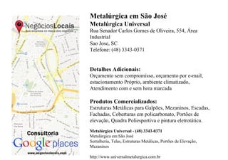 Metalúrgica em São José
Metalúrgica Universal
Rua Senador Carlos Gomes de Oliveira, 554, Área
Industrial
Sao Jose, SC
Telefone: (48) 3343-0371


Detalhes Adicionais:
Orçamento sem compromisso, orçamento por e-mail,
estacionamento Próprio, ambiente climatizado,
Atendimento com e sem hora marcada

Produtos Comercializados:
Estruturas Metálicas para Galpões, Mezaninos, Escadas,
Fachadas, Coberturas em policarbonato, Portões de
elevação, Quadra Poliesportiva e pintura eletrotática.
Metalúrgica Universal - (48) 3343-0371
Metalúrgica em São José
Serralheria, Telas, Estruturas Metálicas, Portões de Elevação,
Mezaninos

http://www.universalmetalurgica.com.br
 
