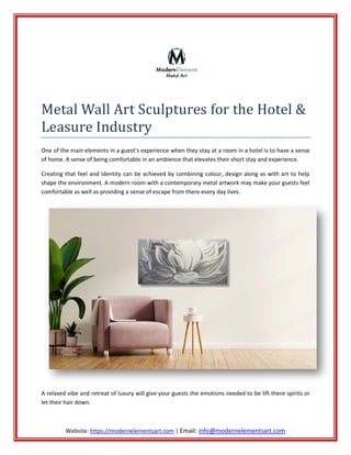 Website: https://modernelementsart.com
Metal Wall Art Sculptures for the Hotel &
Leasure Industry
One of the main elements in a guest’s experience when they stay at a
of home. A sense of being comfortable in an ambience that elevates their short stay and experience.
Creating that feel and identity can be achieved by combining colour, design along as with art to help
shape the environment. A modern room with a contemporary metal artwork may make your guests feel
comfortable as well as providing a sense of escape from there every day lives.
A relaxed vibe and retreat of luxury will give your guests the emotions needed to be lift there
let their hair down.
https://modernelementsart.com | Email: info@modernelementsart.com
Metal Wall Art Sculptures for the Hotel &
Leasure Industry
One of the main elements in a guest’s experience when they stay at a room in a hotel is to have a sense
of home. A sense of being comfortable in an ambience that elevates their short stay and experience.
Creating that feel and identity can be achieved by combining colour, design along as with art to help
nment. A modern room with a contemporary metal artwork may make your guests feel
comfortable as well as providing a sense of escape from there every day lives.
A relaxed vibe and retreat of luxury will give your guests the emotions needed to be lift there
info@modernelementsart.com
Metal Wall Art Sculptures for the Hotel &
room in a hotel is to have a sense
of home. A sense of being comfortable in an ambience that elevates their short stay and experience.
Creating that feel and identity can be achieved by combining colour, design along as with art to help
nment. A modern room with a contemporary metal artwork may make your guests feel
A relaxed vibe and retreat of luxury will give your guests the emotions needed to be lift there spirits or
 