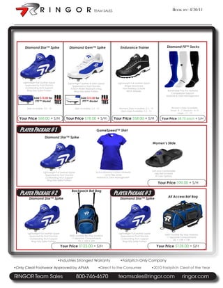 TEAM SALES                                                             Book By: 4/30/11


:




         Diamond Star™ Spike                       Diamond Gem™ Spike                            Endurance Trainer                           Diamond Fit™ Socks




        Lightweight Full Leather Upper            Lightweight Leather & Mesh Upper             Lightweight Full Leather Upper
          Approved by Foot Doctors                    Approved by Foot Doctors                       Ringor Shocksock
          Outstanding Arch Support                   R-Tech Water Resistant Lining                  Non-Marking Outsole
            Ring-Grip Spike Pattern                     Ring-Grip Spike Pattern                        REVA Midsole                           Breathable Poly Pro Material
                                                                                                                                                 Compression Support
                                                                                                                                             Moisture & Odor Management
                 Add $15.00 for                               Add $15.00 for
                  PTT™ Model                                   PTT™ Model

           Sizes Avaialble: 5.5 - 13                    Sizes Avaialble: 5.5 - 12               Womens Sizes Avaialble: 5.5 - 13                  Women’s Sizes Avaialble:
                                                                                                 Mens Sizes Avaialble: 7.5 - 14                  Small - 4 - 7 Meduim - 8-10
                                                                                                                                                        Large - 11 - 13

      Your Price $68.00 + S/H                   Your Price $78.00 + S/H                    Your Price $58.00 + S/H                       Your Price $8.75 each + S/H


      Player Package # 1                                                      GameSpeed™ Shirt

                             Diamond Star™ Spike
                                                                                                                                 Women’s Slide




                                                                                                                                 Soft and Comfortable
                           Lightweight Full Leather Upper                    Active Bamboo Carbon Material
                                                                                                                                   Injected Air Mold
                             Approved by Foot Doctors                                Lycra Flex Zones
                                                                                                                                    8 Color Options
                             Outstanding Arch Support                         Moisture & Odor Management
                               Ring-Grip Spike Pattern
                                                                                                                                     Your Price $99.00 + S/H

                                                     Backpack Bat Bag
      Player Package # 2                                                                   Player Package # 3                                 All Access Bat Bag
             Diamond Star™ Spike                                                                 Diamond Star™ Spike




            Lightweight Full Leather Upper                                                      Lightweight Full Leather Upper
                                                   600D Durable Rip Stop Material                                                           600D Durable Rip Stop Material
              Approved by Foot Doctors                                                            Approved by Foot Doctors
                                                    11 Separate Compartments                                                                 11 Separate Compartments
              Outstanding Arch Support                                                            Outstanding Arch Support
                                                         15L • 14W • 20H                                                                          36L • 12W • 13H
                Ring-Grip Spike Pattern                                                             Ring-Grip Spike Pattern

                                             Your Price $123.00 + S/H                                                               Your Price $128.00 + S/H


                                         •Industries Strongest Warranty                          •Fastpitch Only Company

    •Only Cleat Footwear Approved by APMA                                       •Direct to the Consumer                          •2010 Fastpitch Cleat of the Year

    RINGOR Team Sales                                       800-746-4670                       teamsales@ringor.com                                         ringor.com
 