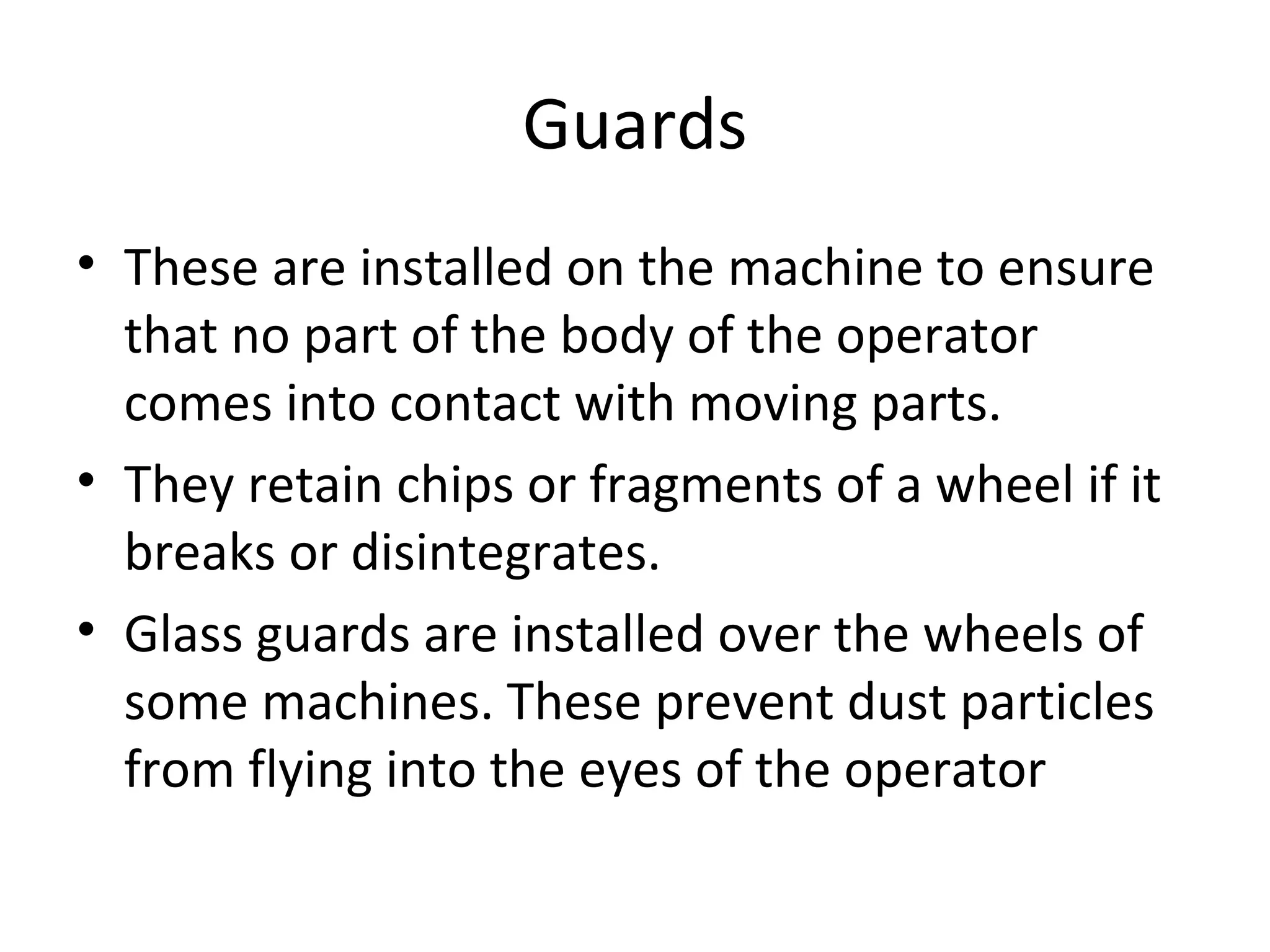 Guards
• These are installed on the machine to ensure
that no part of the body of the operator
comes into contact with moving parts.
• They retain chips or fragments of a wheel if it
breaks or disintegrates.
• Glass guards are installed over the wheels of
some machines. These prevent dust particles
from flying into the eyes of the operator
 