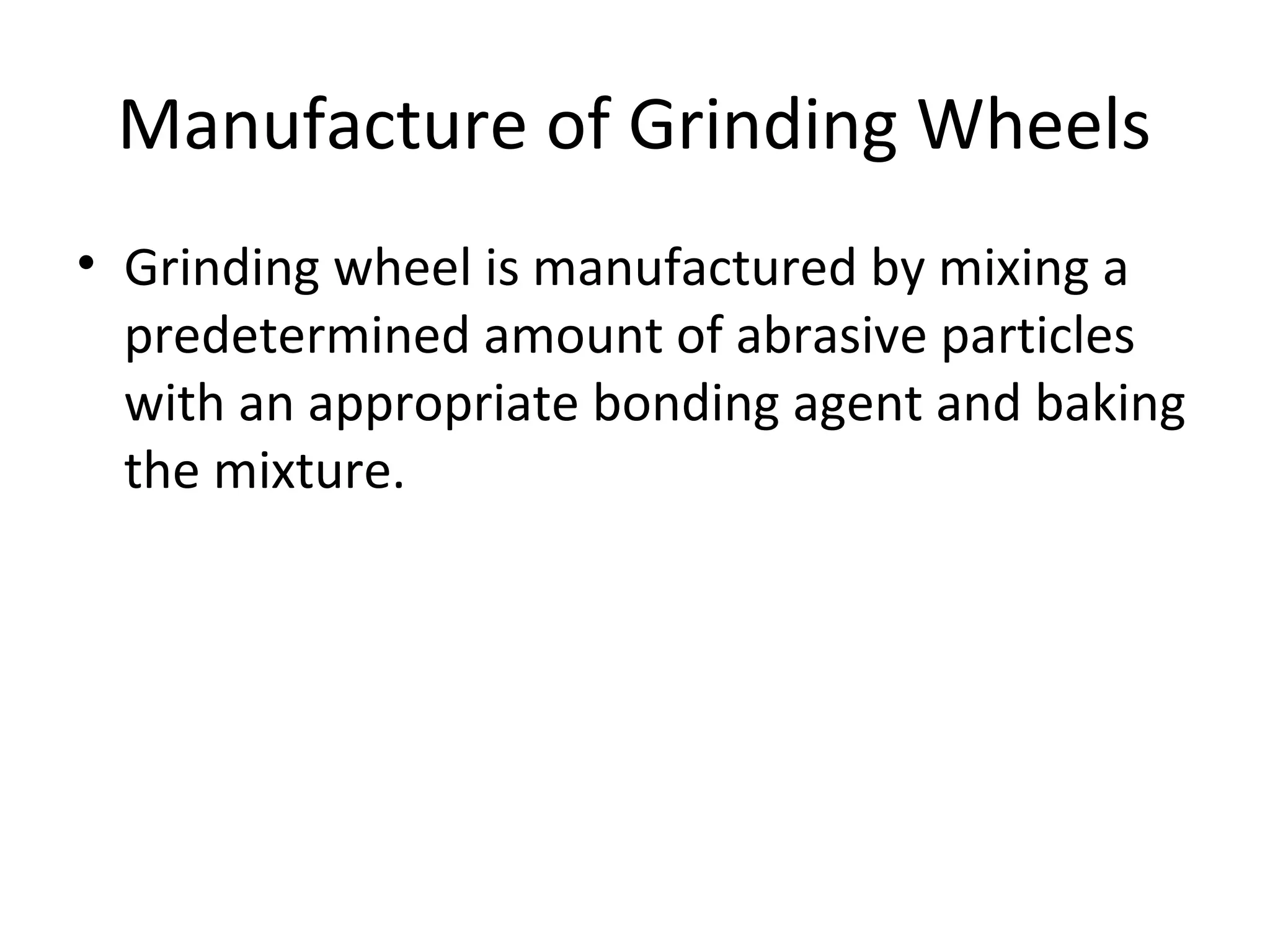 Manufacture of Grinding Wheels
• Grinding wheel is manufactured by mixing a
predetermined amount of abrasive particles
with an appropriate bonding agent and baking
the mixture.
 