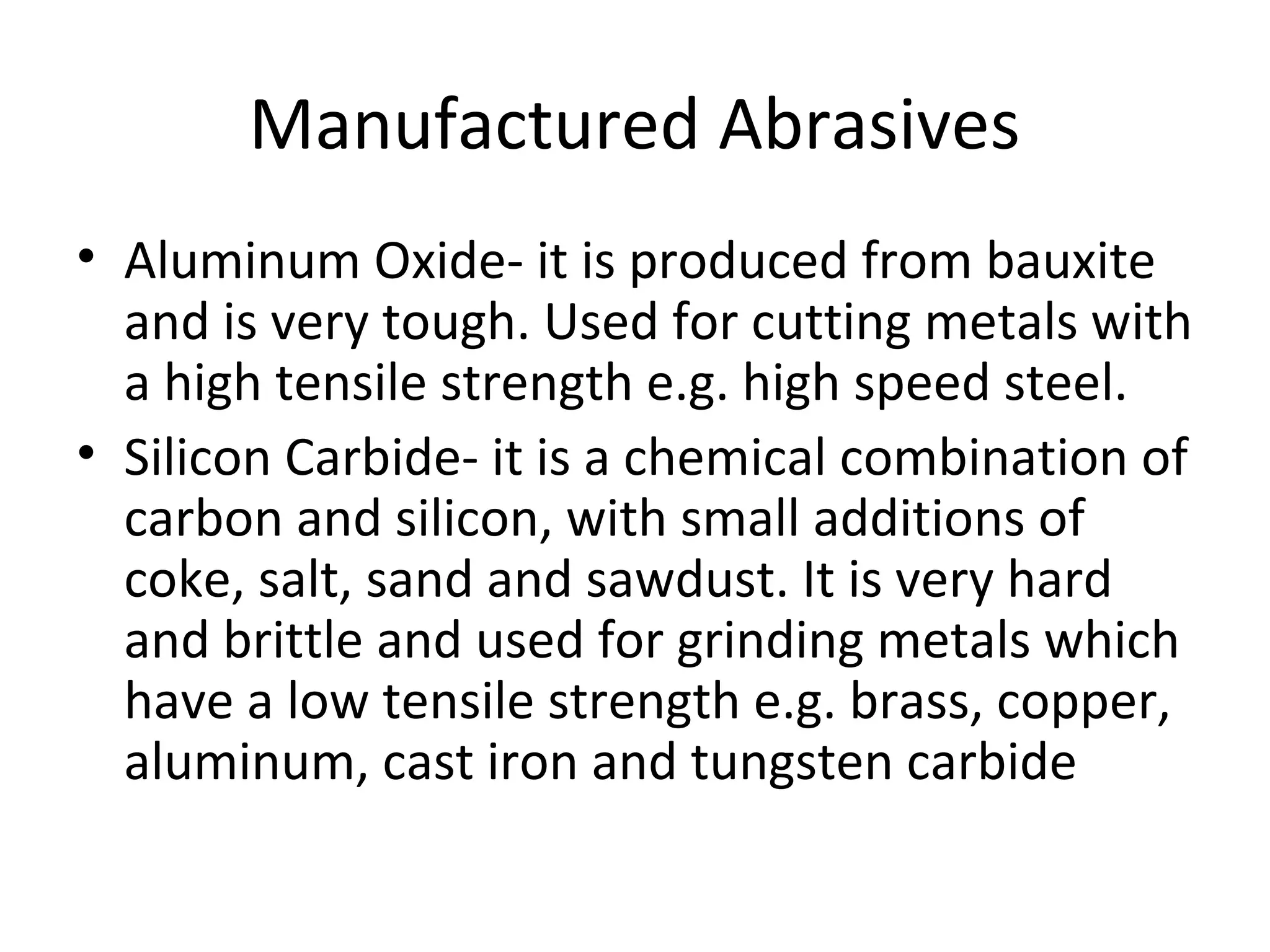 Manufactured Abrasives
• Aluminum Oxide- it is produced from bauxite
and is very tough. Used for cutting metals with
a high tensile strength e.g. high speed steel.
• Silicon Carbide- it is a chemical combination of
carbon and silicon, with small additions of
coke, salt, sand and sawdust. It is very hard
and brittle and used for grinding metals which
have a low tensile strength e.g. brass, copper,
aluminum, cast iron and tungsten carbide
 