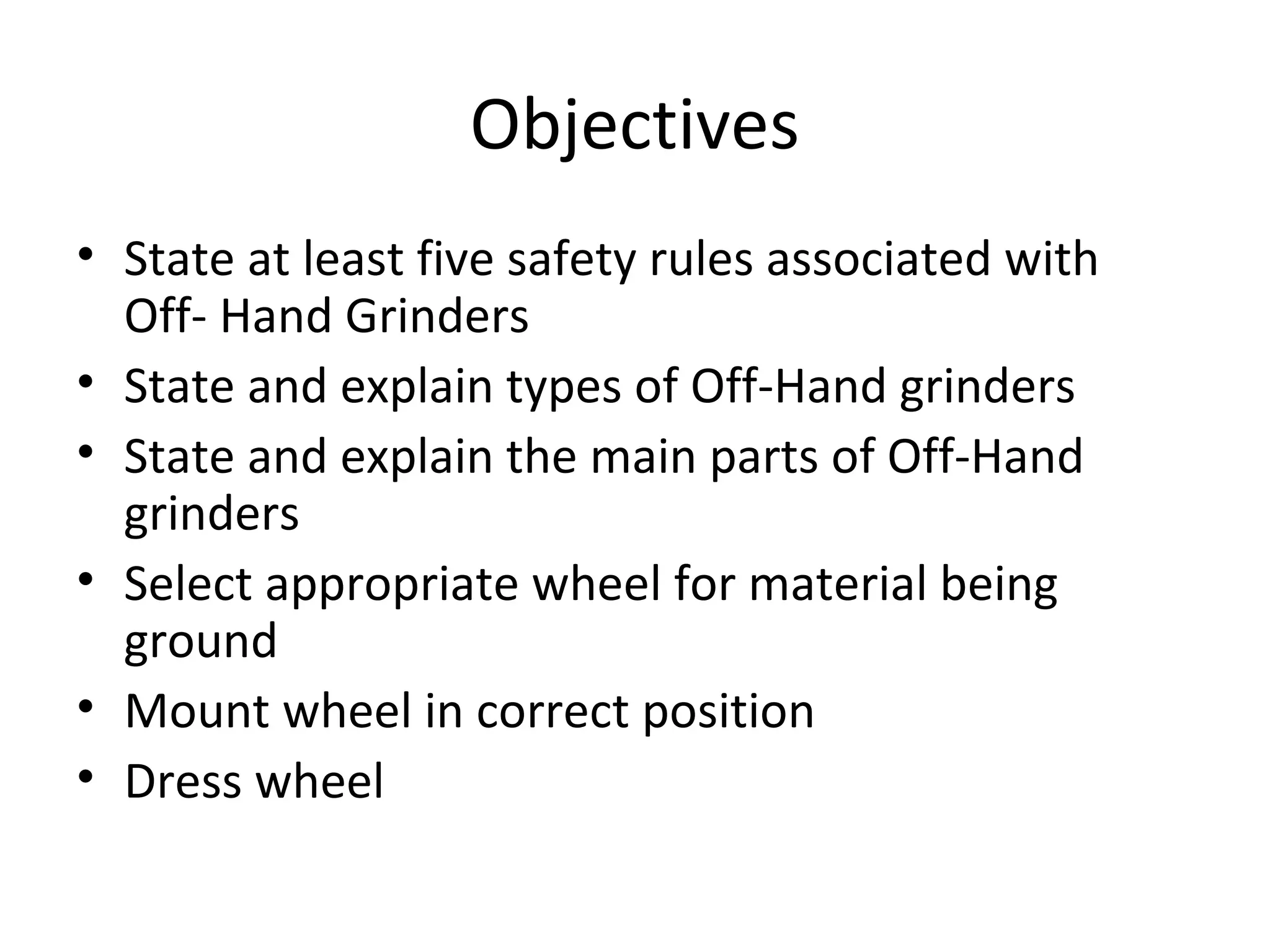 Objectives
• State at least five safety rules associated with
Off- Hand Grinders
• State and explain types of Off-Hand grinders
• State and explain the main parts of Off-Hand
grinders
• Select appropriate wheel for material being
ground
• Mount wheel in correct position
• Dress wheel
 