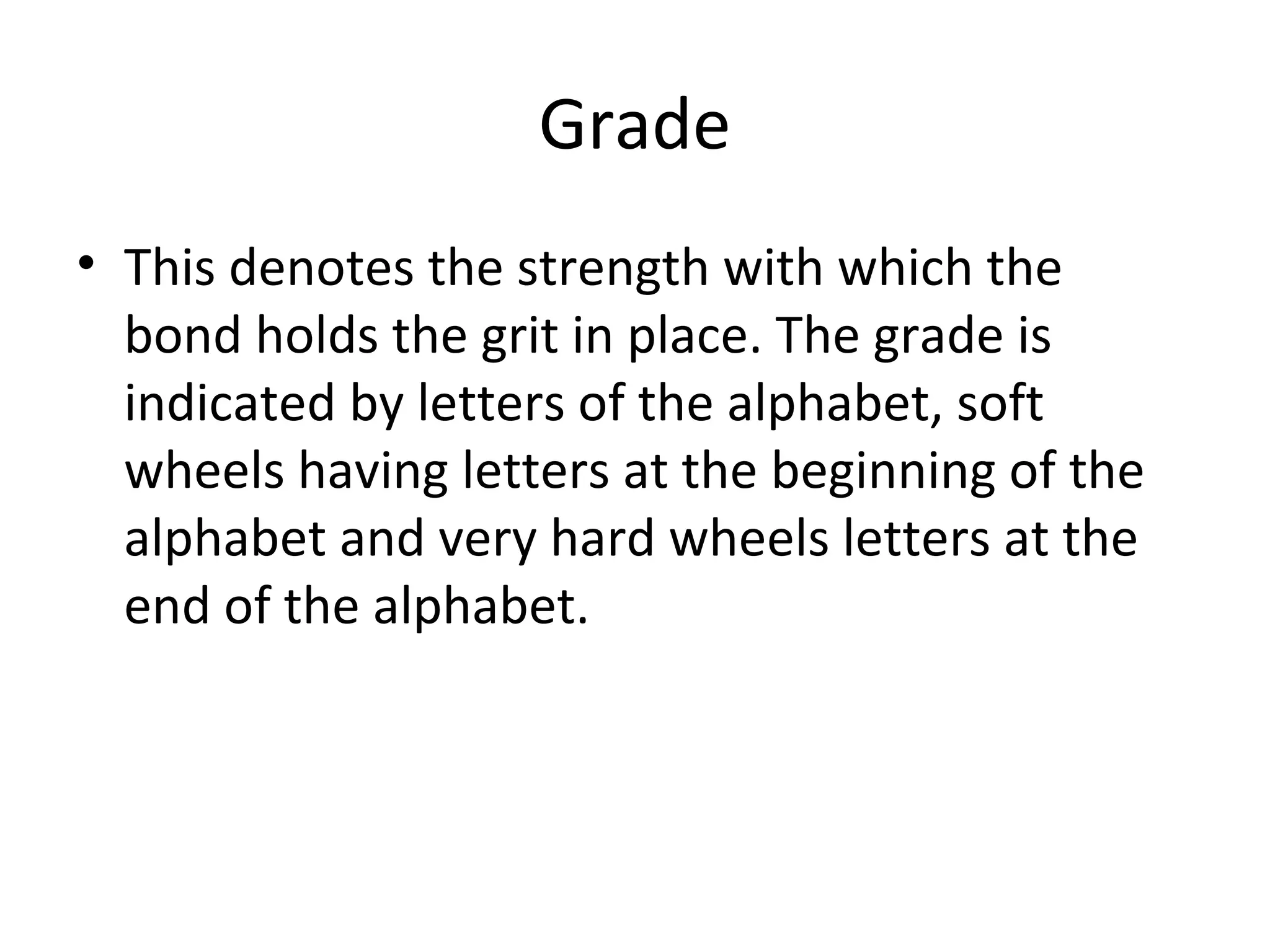 Grade
• This denotes the strength with which the
bond holds the grit in place. The grade is
indicated by letters of the alphabet, soft
wheels having letters at the beginning of the
alphabet and very hard wheels letters at the
end of the alphabet.
 