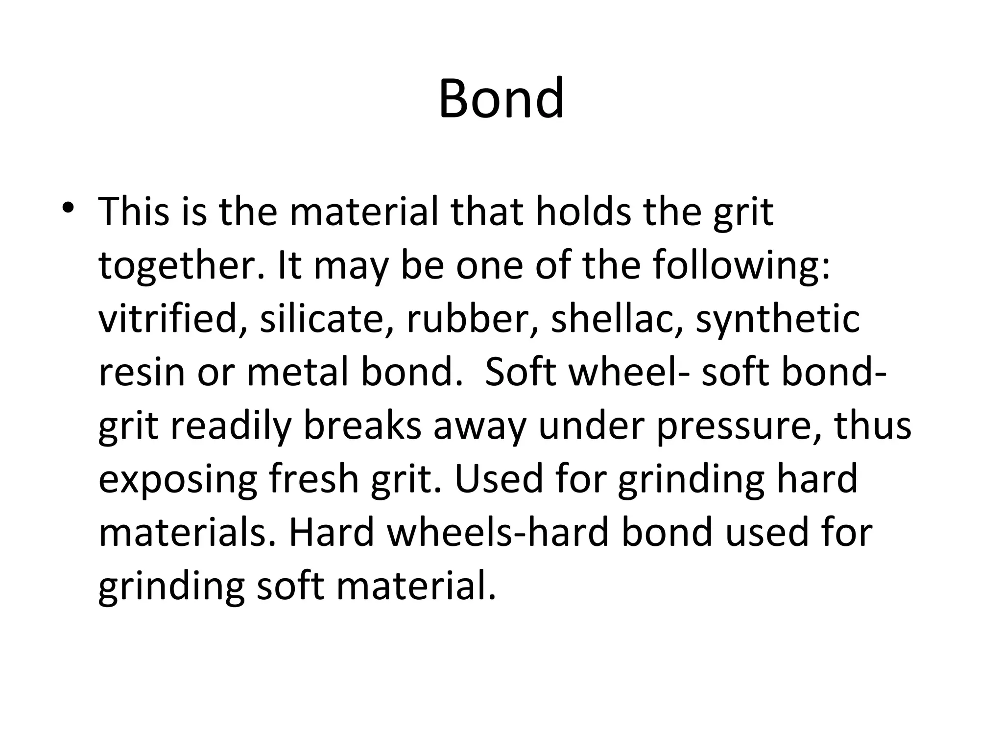 Bond
• This is the material that holds the grit
together. It may be one of the following:
vitrified, silicate, rubber, shellac, synthetic
resin or metal bond. Soft wheel- soft bond-
grit readily breaks away under pressure, thus
exposing fresh grit. Used for grinding hard
materials. Hard wheels-hard bond used for
grinding soft material.
 