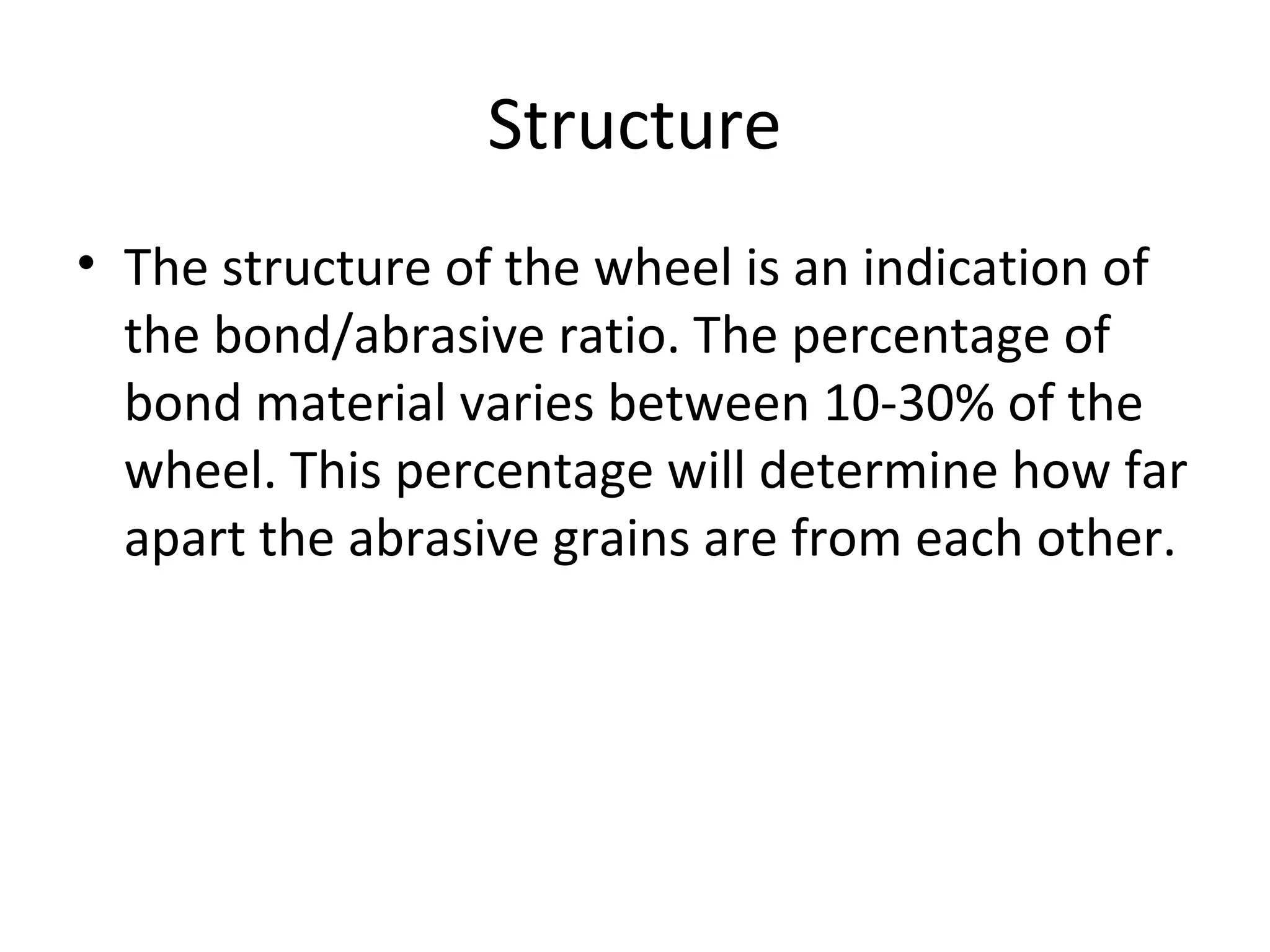 Structure
• The structure of the wheel is an indication of
the bond/abrasive ratio. The percentage of
bond material varies between 10-30% of the
wheel. This percentage will determine how far
apart the abrasive grains are from each other.
 