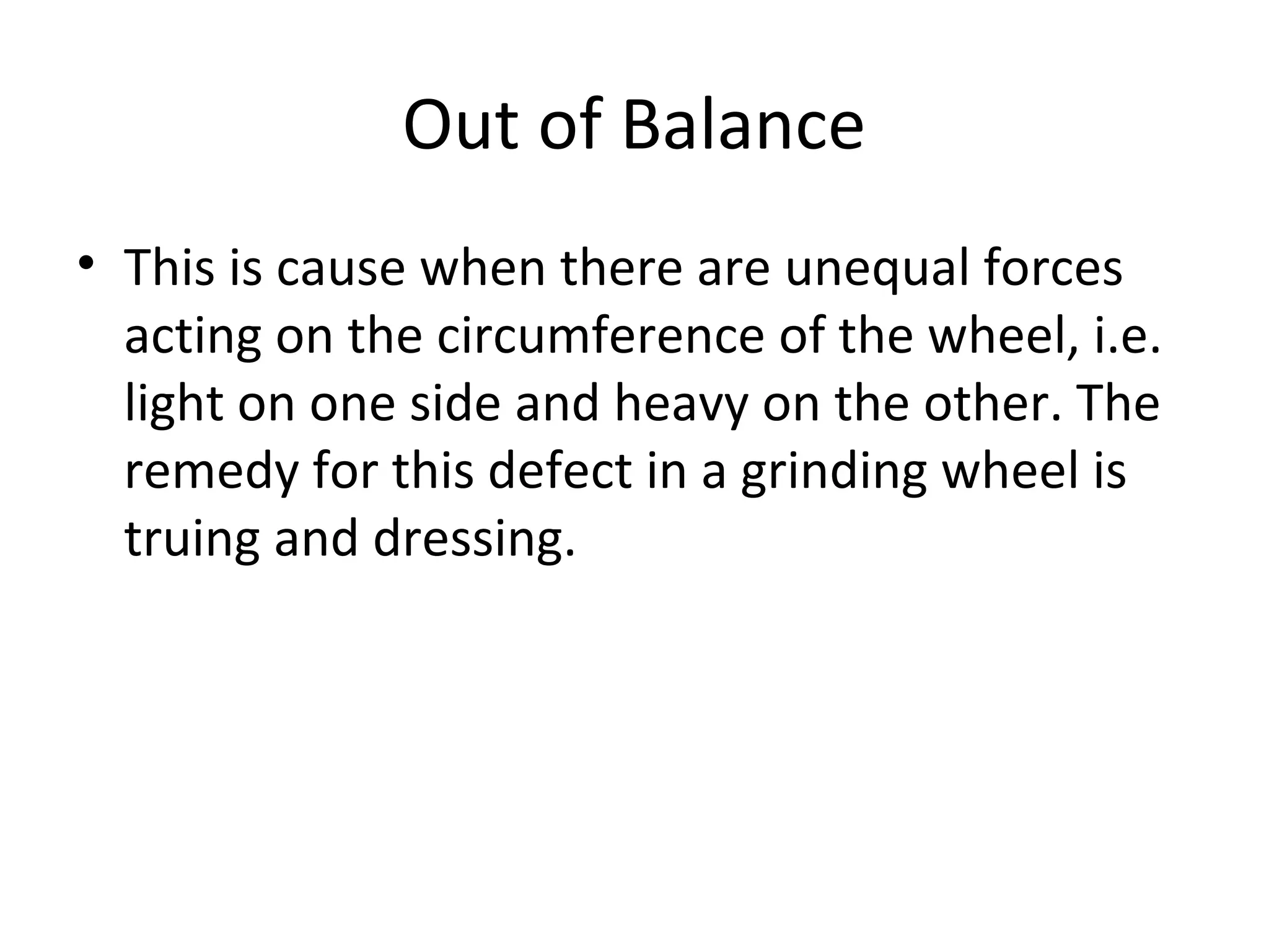 Out of Balance
• This is cause when there are unequal forces
acting on the circumference of the wheel, i.e.
light on one side and heavy on the other. The
remedy for this defect in a grinding wheel is
truing and dressing.
 