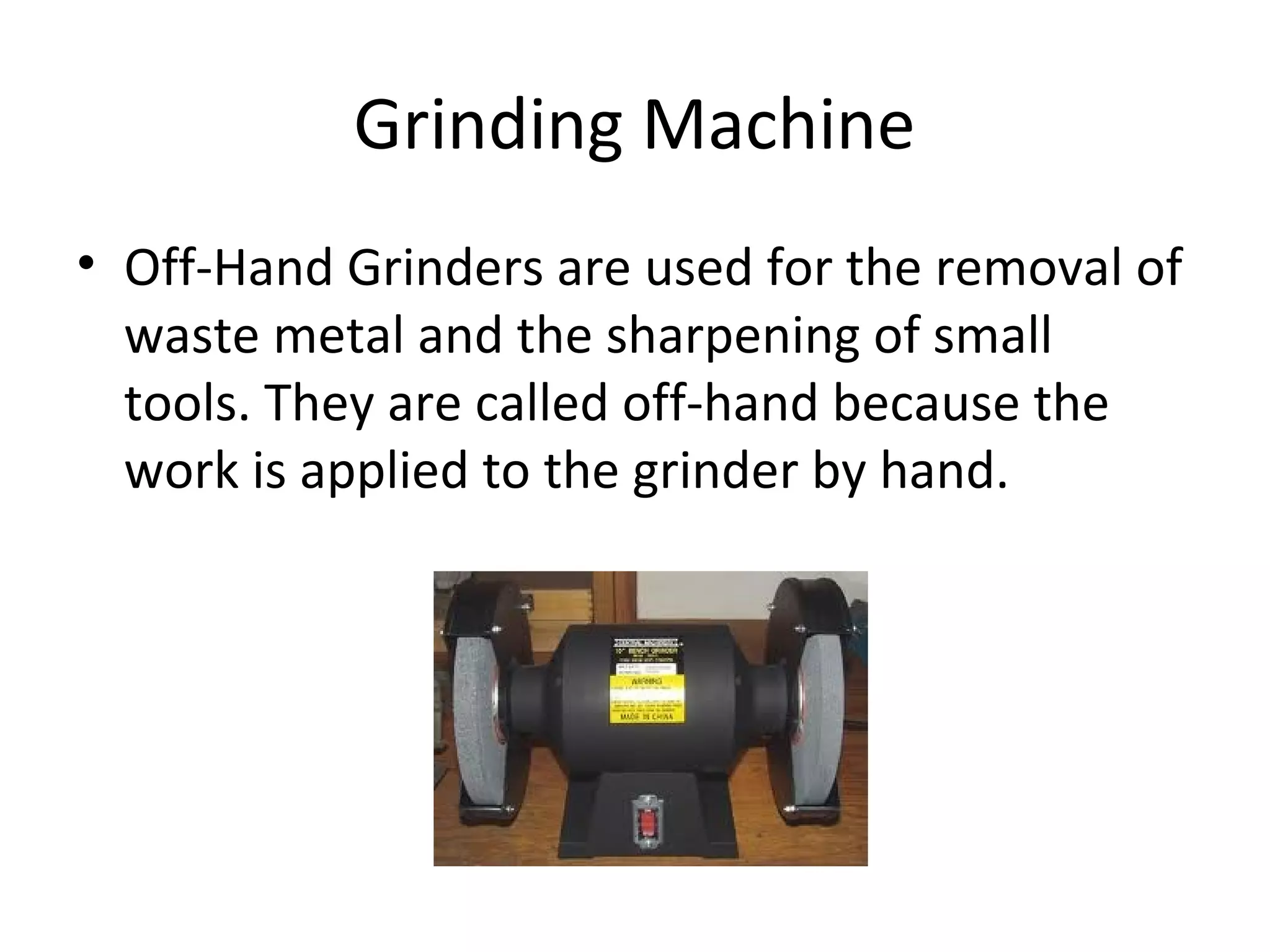 Grinding Machine
• Off-Hand Grinders are used for the removal of
waste metal and the sharpening of small
tools. They are called off-hand because the
work is applied to the grinder by hand.
 