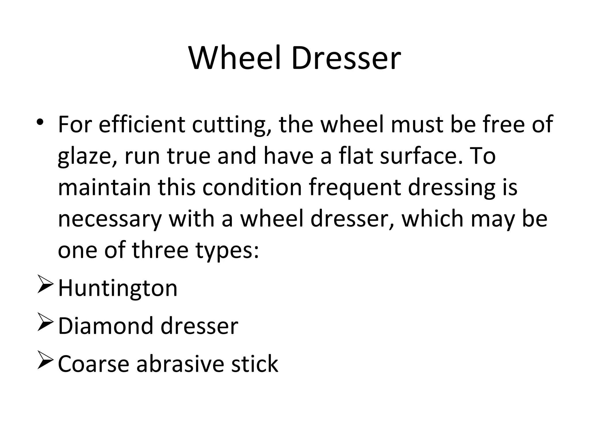 Wheel Dresser
• For efficient cutting, the wheel must be free of
glaze, run true and have a flat surface. To
maintain this condition frequent dressing is
necessary with a wheel dresser, which may be
one of three types:
Huntington
Diamond dresser
Coarse abrasive stick
 