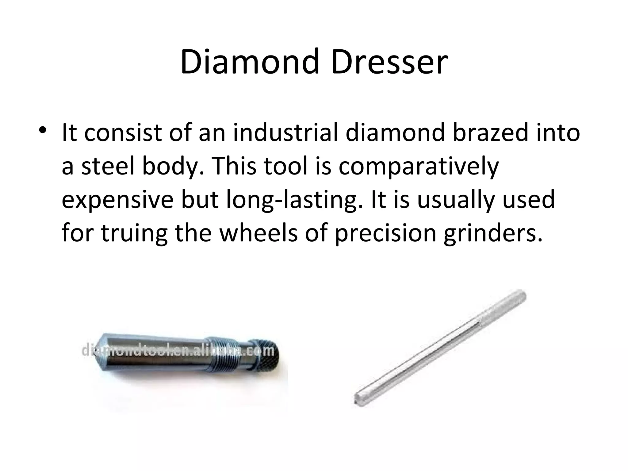 Diamond Dresser
• It consist of an industrial diamond brazed into
a steel body. This tool is comparatively
expensive but long-lasting. It is usually used
for truing the wheels of precision grinders.
 