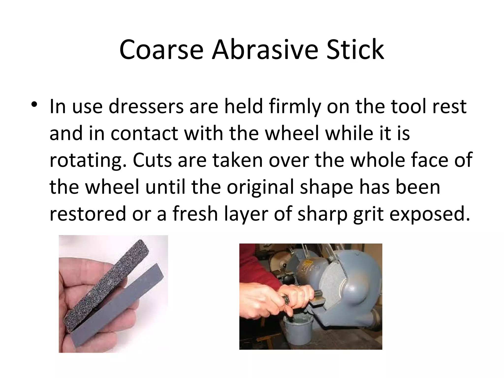 Coarse Abrasive Stick
• In use dressers are held firmly on the tool rest
and in contact with the wheel while it is
rotating. Cuts are taken over the whole face of
the wheel until the original shape has been
restored or a fresh layer of sharp grit exposed.
 