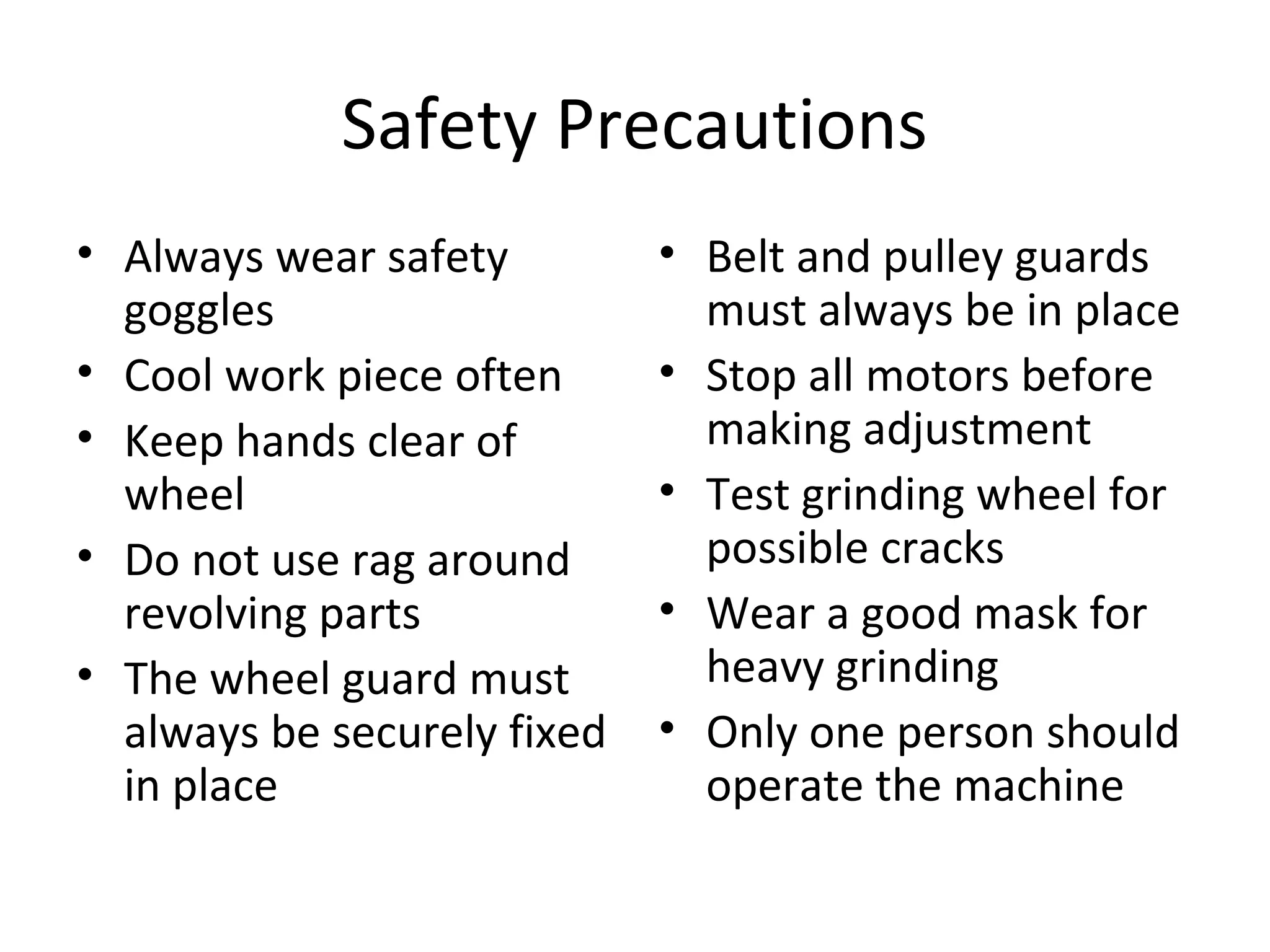 Safety Precautions
• Always wear safety
goggles
• Cool work piece often
• Keep hands clear of
wheel
• Do not use rag around
revolving parts
• The wheel guard must
always be securely fixed
in place
• Belt and pulley guards
must always be in place
• Stop all motors before
making adjustment
• Test grinding wheel for
possible cracks
• Wear a good mask for
heavy grinding
• Only one person should
operate the machine
 