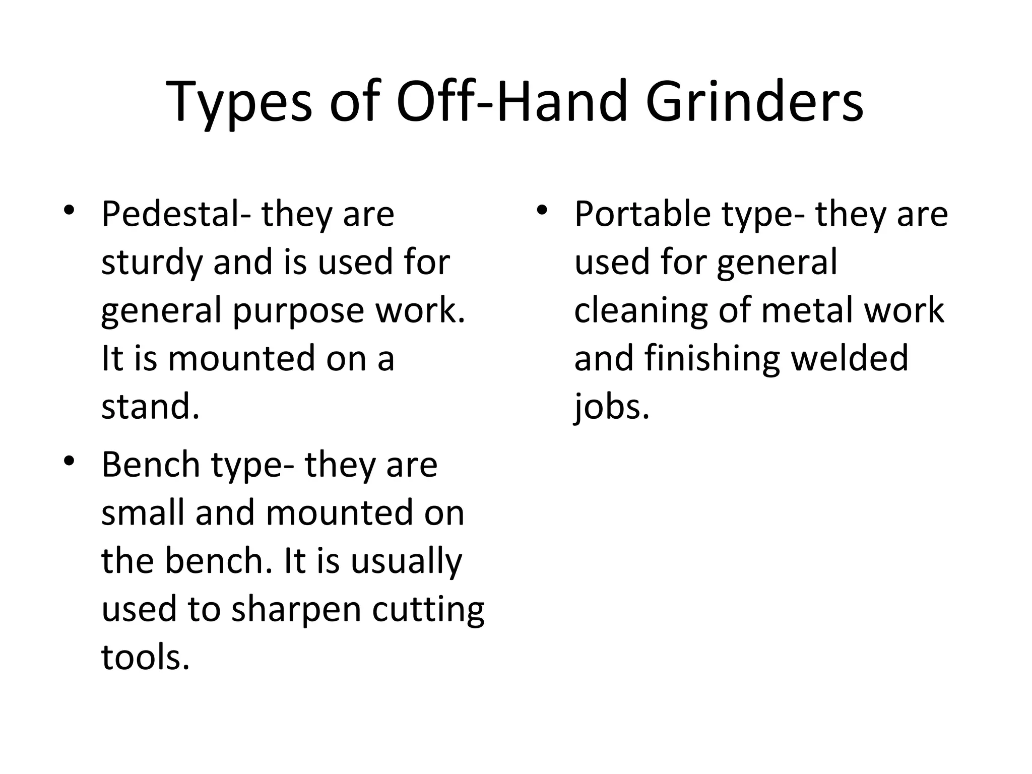Types of Off-Hand Grinders
• Pedestal- they are
sturdy and is used for
general purpose work.
It is mounted on a
stand.
• Bench type- they are
small and mounted on
the bench. It is usually
used to sharpen cutting
tools.
• Portable type- they are
used for general
cleaning of metal work
and finishing welded
jobs.
 