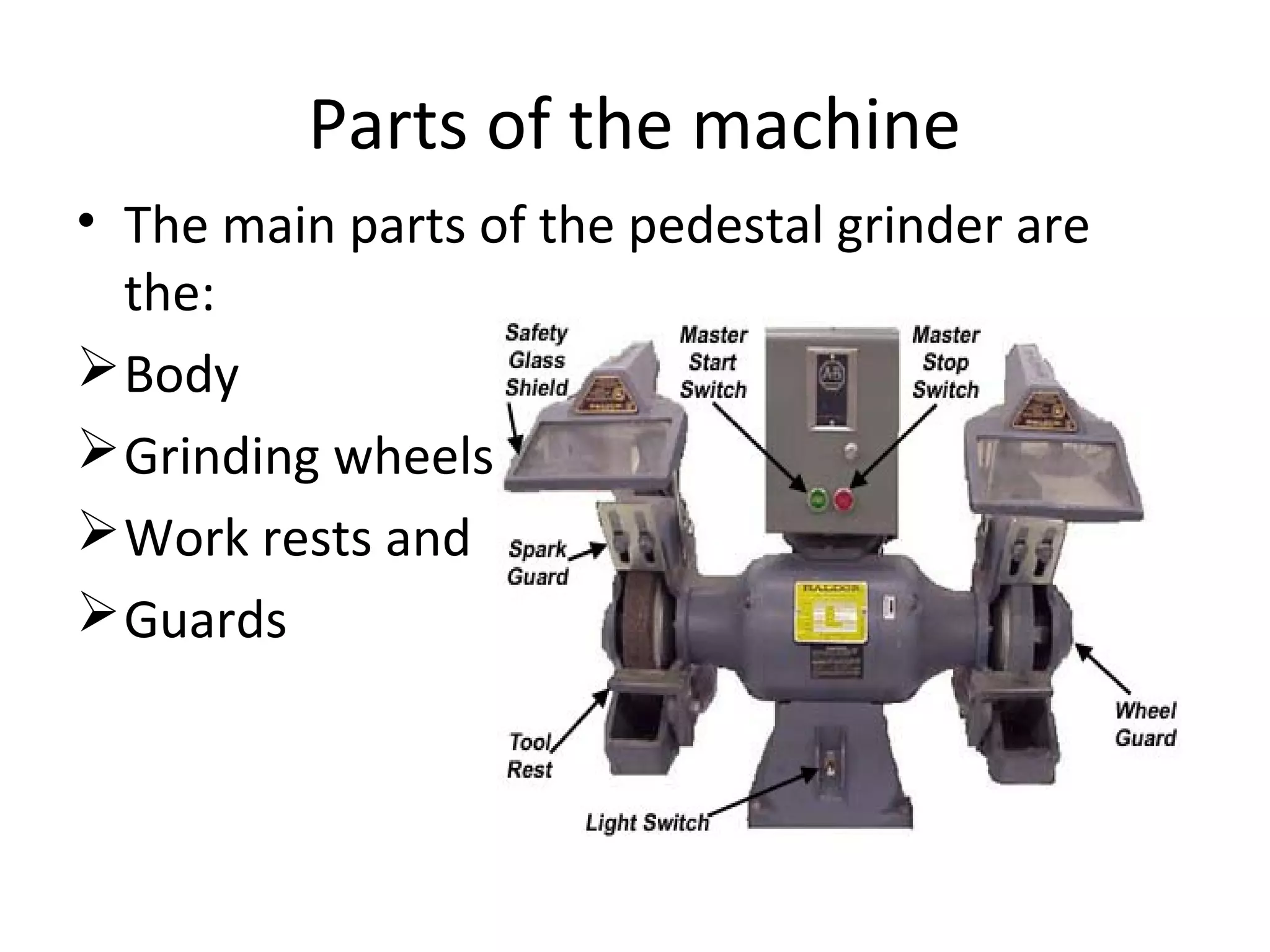 Parts of the machine
• The main parts of the pedestal grinder are
the:
Body
Grinding wheels
Work rests and
Guards
 