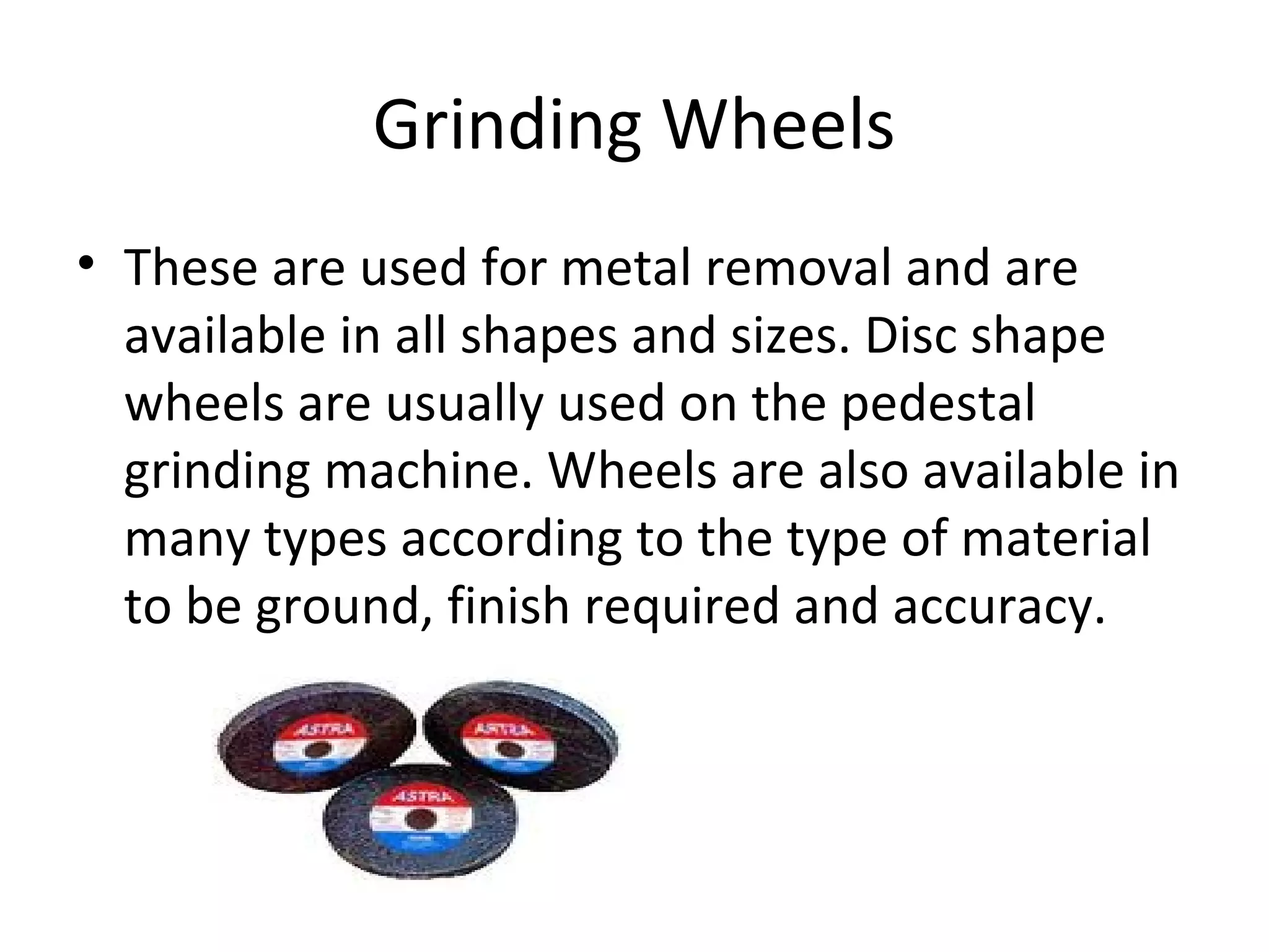 Grinding Wheels
• These are used for metal removal and are
available in all shapes and sizes. Disc shape
wheels are usually used on the pedestal
grinding machine. Wheels are also available in
many types according to the type of material
to be ground, finish required and accuracy.
 