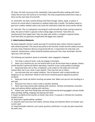 20. Snips. Are tools necessary in the metalworks shop especially when working with metal
sheets that are very thin (1/16 of an inch thick). The snips are generally called tinner snips as
these are the main tools of a tinsmith.
21. Hand drills. Are tools used for drilling small holes through metals, wood, or plastic. It
consists of a shank which is attached to a toothed wheel with a handle. The toothed wheel or
gear turns another toothed wheel and carries the shaft which holds the chuck and the drill bit.
22. Twist drill. This is a cutting tool consisting of a steel rod with two flutes running around its
body, the point of which is ground so that cutting edges are formed. Twist drills are
manufactured from forged steel. They are made with neither a straight or tapered shanks.
Small twist drills are generally straight while the bigger ones tapered.
C. SafetyPracticesinMetalworks
No metal shopwork activity is worth pursuing if it cannot be done safely. Filipinos in general
take safety for granted. This may be due partly to the fact that schools lack the safety resources
of a basic shop. Protective devices are generally left out in requisitions for shop tools and
materials. Despite these, safety should be dutifully practiced in the shop. Remember that the
right way is the safe way.
The following are important points to remember when engaged in shopwork:
1. The shop is a place of work, so do not engage in horseplay.
2. Never use a machine you are not familiar with or you do not know how to operate. Always
ask the teacher’s permission before operating a machine so you can be guided accordingly.
3. Keep hand tools such as files, screwdrivers, and scribers on the table and in the tool
cabinet when not in use, never in your pockets. They may hurt you or others.
4. Use only tools that are in good condition. Files or hammers with cracked handles are
dangerous to use. Mushroom heads of cold chisels should be ground regularly to prevent
accidents.
5. Keep your hands dry before touching any power tool. Make sure you are not standing on a
wet spot.
6. Keep your hair short or cover it with a cap when working.
7. Never wear long sleeves when working with machines . Remove wristwatches, bracelets,
rings, and neklaces before working with machines.
8. Protect your eyes from flying chips and metal abrasives by wearing goggles and eye shields
when grinding, buffing, chipping, and pouring hot metal.
9. Report accidents to the teacher no matter how minor. If a wound is inflicted, this should be
treated at once.
10. Keep tools in good working condition.
11. Keep the work area clean and orderly. Remove things and materials which can hamper your
current work.
12. Keep flammable materials such s paint, gasoline, and thinner in a cool, dry place away from
the work area.
 