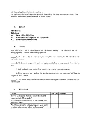 13. Clean oil spills on the floor immediately.
14. Tools and materials (especially cylinders) dropped on the floor can cause accidents. Pick
them up immediately and store them in proper places.
III. Content
Introduction
Objectives
A. What is Metal Working?
B. Basic Metal Working tools and Equipment’s
C. SafetyPracticesinMetalworks
IV. Activity
Direction: Write “True” if the statement was correct and “Wrong” if the statement was not
telling rightfully. Answer the following question.
______1. When Dino enter the work shop, he surely that he is wearing his PPE attire to avoid
incidents happen.
______2. Mr. Gregorio prepare his tools and equipment before he may use and clean after he
used.
______3. Josh are fabricating some of the metal tools to avoid rusting the metals.
______4. There manager was checking the position on there tools and equipment’s if they are
aligned on each section.
______5. Dani notice that one of their tools to use are damage but he never bother to tell on
his manager.
V. Assessment
Criteria Yes No Remarks
Did you understand the basic handled tools and
equipment’s in Metalworks?
Was the tools and equipment in metal works help
you to use it for?
Was the metal works help you improve your ability
in actual doing to your school performances?
 