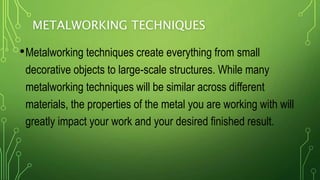 METALWORKING TECHNIQUES
•Metalworking techniques create everything from small
decorative objects to large-scale structures. While many
metalworking techniques will be similar across different
materials, the properties of the metal you are working with will
greatly impact your work and your desired finished result.
 