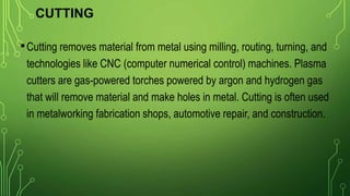 CUTTING
•Cutting removes material from metal using milling, routing, turning, and
technologies like CNC (computer numerical control) machines. Plasma
cutters are gas-powered torches powered by argon and hydrogen gas
that will remove material and make holes in metal. Cutting is often used
in metalworking fabrication shops, automotive repair, and construction.
 
