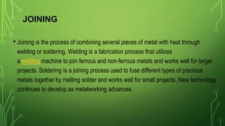 JOINING
• Joining is the process of combining several pieces of metal with heat through
welding or soldering. Welding is a fabrication process that utilizes
a welding machine to join ferrous and non-ferrous metals and works well for larger
projects. Soldering is a joining process used to fuse different types of precious
metals together by melting solder and works well for small projects. New technology
continues to develop as metalworking advances.
 
