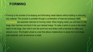 FORMING
• Forming is the process of re-shaping and fabricating metal objects without adding or removing
any material. This process is possible through a combination of heat and pressure. Both forging
and bending are essential methods for forming metal. When forging metal, you will heat it in the
forge, then hammer and bend it into your desired shape. To make a bend or curve in the metal,
heat it in the forge, then hold it over the anvil horn and strike it with a hammer to make your
desired curve. The English wheel is a tool that allows metalworkers to easily form and shape
cold materials, such as aluminum or steel.
 