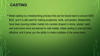 CASTING
• Metal casting is a metalworking process that can be traced back to around 4000
BCE, and it is still used for making sculptures, tools, and jewelry. Metalsmiths
have been pouring molten metals into cavities shaped in stone, plaster, sand,
and even bone since we learned to melt metals. Metal casting is cost and time
effective, and it gives you the ability to make multiples of the same piece.
 