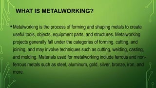 WHAT IS METALWORKING?
•Metalworking is the process of forming and shaping metals to create
useful tools, objects, equipment parts, and structures. Metalworking
projects generally fall under the categories of forming, cutting, and
joining, and may involve techniques such as cutting, welding, casting,
and molding. Materials used for metalworking include ferrous and non-
ferrous metals such as steel, aluminum, gold, silver, bronze, iron, and
more.
 