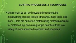 CUTTING PROCESSES & TECHNIQUES
•Metals must be cut and separated throughout the
metalworking process to build structures, make tools, and
more. There are numerous metal cutting methods available
for metalworking, from using simple handheld tools to a
variety of more advanced machines and equipment.
 