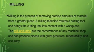 MILLING
•Milling is the process of removing precise amounts of material
from a greater piece. A milling machine rotates a cutting tool
and brings the cutting tool into contact with a workpiece.
The mill and lathe are the cornerstones of any machine shop
and can produce pieces with great precision, repeatability, and
accuracy.
 