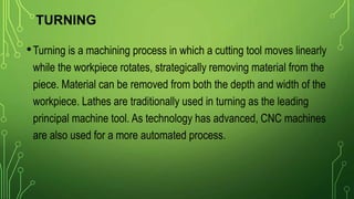 TURNING
•Turning is a machining process in which a cutting tool moves linearly
while the workpiece rotates, strategically removing material from the
piece. Material can be removed from both the depth and width of the
workpiece. Lathes are traditionally used in turning as the leading
principal machine tool. As technology has advanced, CNC machines
are also used for a more automated process.
 