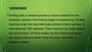 GRINDING
•Grinding uses an abrasive process to remove material from the
workpiece, typically in the finishing stages of metalworking. Grinding
machines range from hand-held angle grinders to bench grinders, to
more advanced CNC machines. These machines can range vastly in
size and precision. Grinding creates very fine finishes and precise
cuts using an abrasive wheel made from stone, diamonds, or
inorganic material.
 